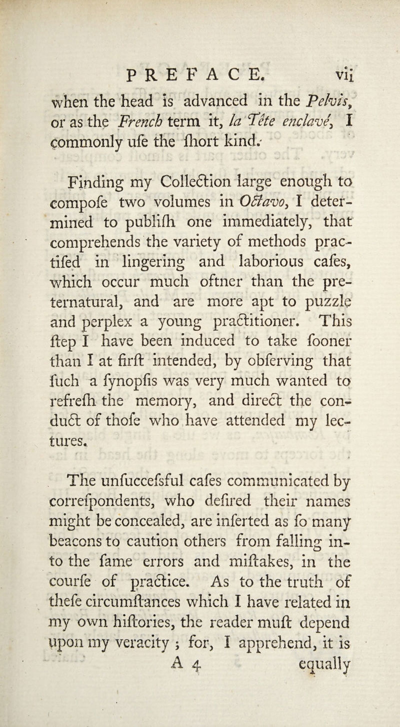 . • when the head is advanced in the Pelvis, or as the French term it, la Fete enclave\ I v * ^ commonly ufe the fhort kind.- Finding my Collection large enough to compofe two volumes in Offavo, I deter¬ mined to publifh one immediately, that comprehends the variety of methods prac- tifed in lingering and laborious cafes, which occur much oftner than the pre¬ ternatural, and are more apt to puzzle and perplex a young praititioner. This ftep I have been induced to take fooner than I at firft intended, by obferving that fuch a fynopfis was very much wanted to refrefh the memory, and direct the con¬ duit of thofe who have attended my lec¬ tures. The unfuccefsful cafes communicated by correfpondents, who defired their names might be concealed, are inferted as fo many beacons to caution others from falling in¬ to the fame errors and miftakes, in the courfe of practice. As to the truth of thefe circumftances which I have related in my own hiftories, the reader muft depend upon my veracity ; for, I apprehend, it is