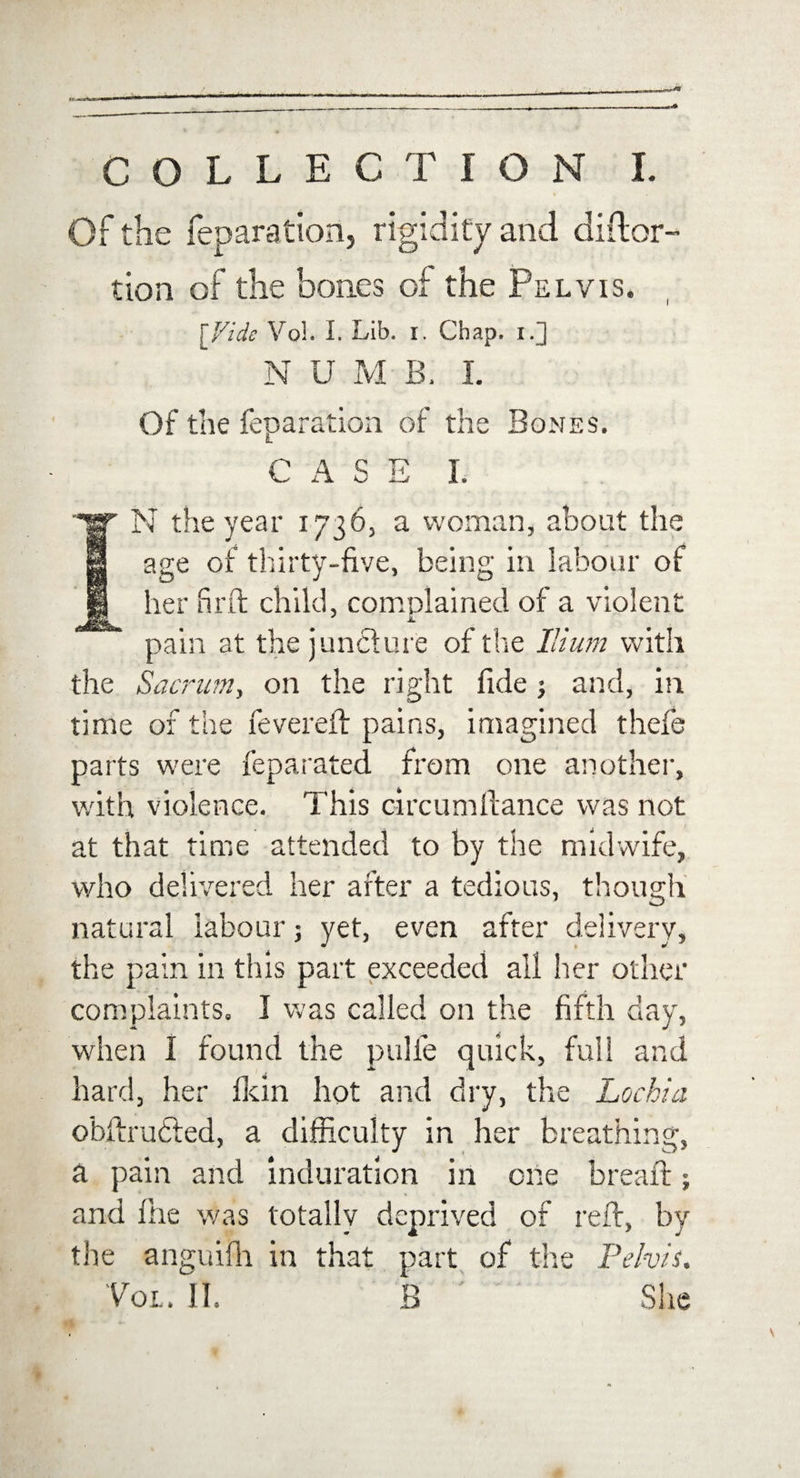Of the reparation, rigidity and diflor- tion of the bones of the Pelvis. [Vide Vol. I. Lib. i. Chap, i.] N U M B, I. Of the reparation of the Bones. L CASE I. N the year 17363 a woman, about the age of thirty-five, being in labour of her firft child, complained of a violent pain at the juncture of the Ilium with the Sacrum, on the right fide ; and, in time of the fevered: pains, imagined thefe parts were feparated from one another, with violence. This circumftance was not at that time attended to by the midwife, who delivered her after a tedious, though natural labour; yet, even after delivery, the pain in this part exceeded all her other complaints. I was called on the fifth day, when i found the pulfe quick, full and hard, her fkin hot and dry, the Lochia obftructed, a difficulty in her breathing, a pain and induration in one bread:; and file was totally deprived of reft, by the anguifh in that part of the Pelvis. Vol. II. B ; ' She