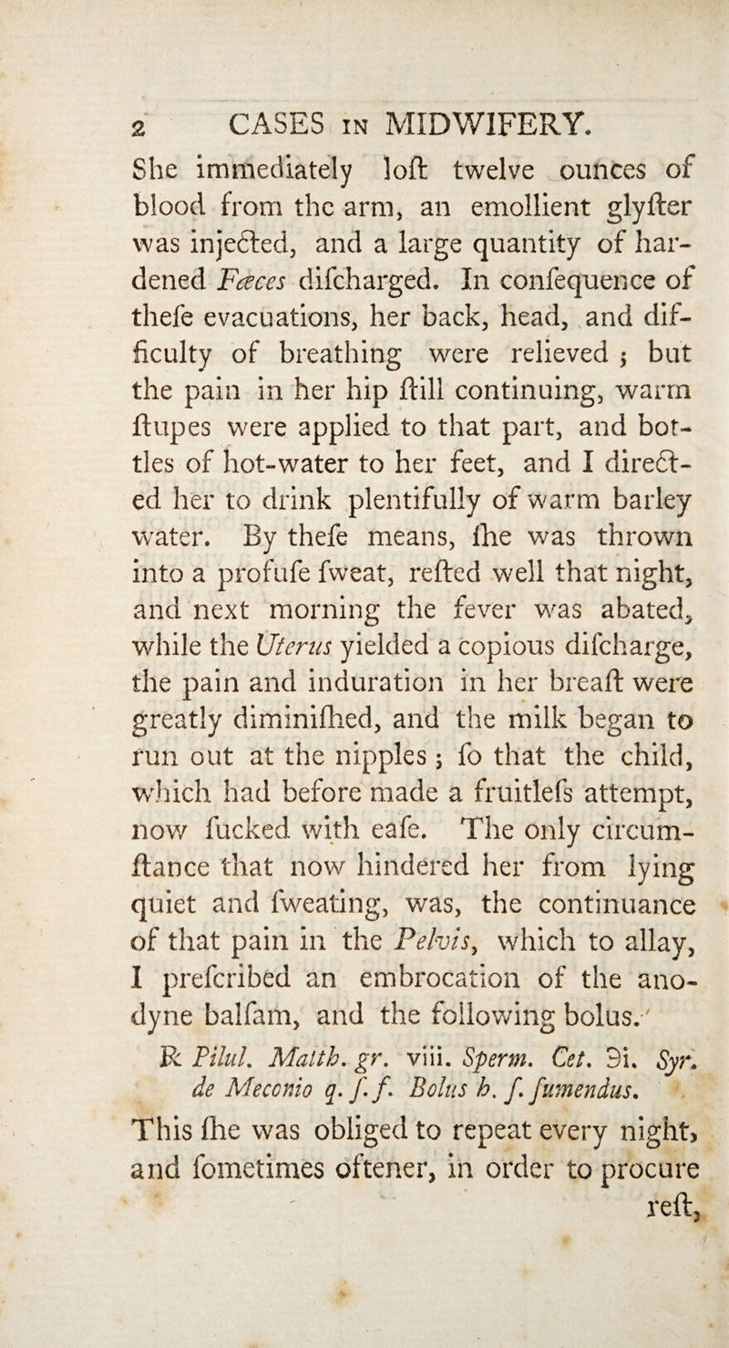 She immediately loft twelve ounces of blood from the arm, an emollient glyfter was injected, and a large quantity of har¬ dened Faces difcharged. In confequence of thefe evacuations, her back, head, and dif- ficulty of breathing were relieved but the pain in her hip ftill continuing, warm ftupes were applied to that part, and bot¬ tles of hot-water to her feet, and I diredf- ed her to drink plentifully of warm barley water. By thefe means, lhe was thrown into a profufe fweat, refted well that night, and next morning the fever was abated, while the Uterus yielded a copious difcharge, the pain and induration in her breaft were greatly diminifhed, and the milk began to run out at the nipples; fo that the child, which had before made a fruitlefs attempt, now fucked with eafe. The only circum- ftance that now hindered her from lying quiet and fweating, was, the continuance of that pain in the Pelvis, which to allay, I prefcribed an embrocation of the ano¬ dyne balfam, and the following bolus.' R Pilul. Malth. gr. viii. Sperm. Cet. 9i. Syr, de Meccnio q. ff. Bolus h. f. fumendus. This ftie was obliged to repeat every night, and fometimes oftener, in order to procure *' ' reft,