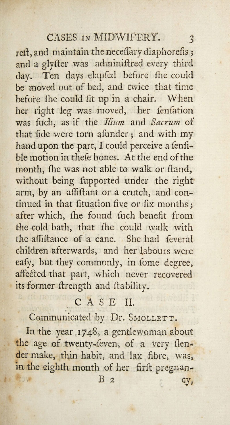reft, and maintain the neceflary diaphorefls 5 and a glyfter was adminiftred every third day. Ten days elapfed before fhe could be moved out of bed, and twice that time before fhe could fit up in a chair. When her right leg was moved, her fenfation was fuch, as if the Ilium and Sacrum of that fide were torn afunder; and with my hand upon the part, I could perceive a fenli- ble motion in thefe bones. At the end of the month, die was not able to walk or ftand, without being fapported under the right arm, by an affiftant or a crutch, and con¬ tinued in that fituation five or fix months -s after which, fhe found fuch benefit from the cold bath, that fhe could walk with the affiftance of a cane. She had feverai children afterwards, and her labours were eafy, but they commonly, in fome degree, affefiled that part, which never recovered its former ftrength and liability. CASE II. ♦ \ * % Communicated by Dr. Smollett. In the year . 1748, a gentlewoman about the age of twenty-feven, of a very {len¬ der make, thin habit, and lax fibre, was, in the eighth month of her firft pregnan- f ■* B a cy,
