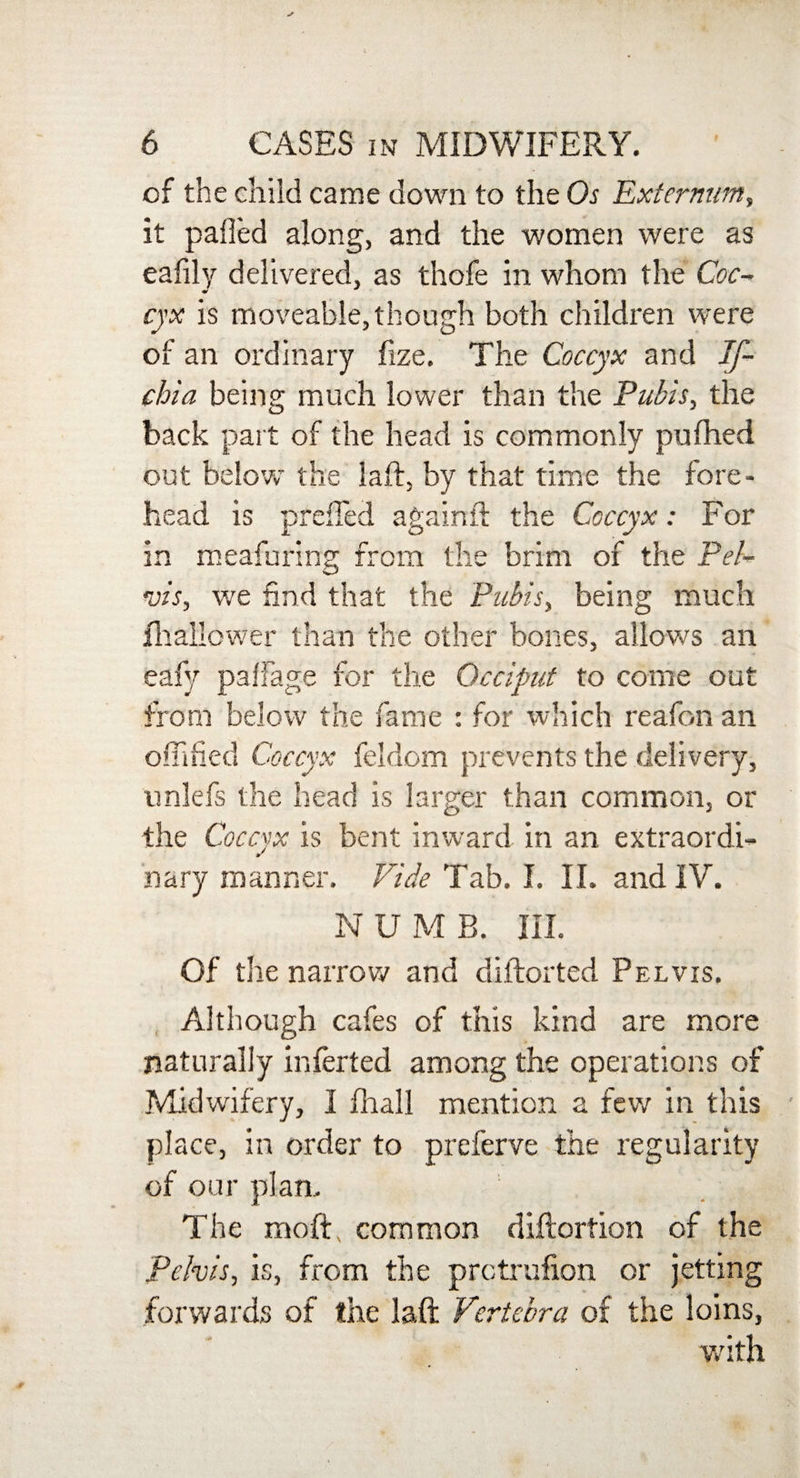 of the child came down to the Os Externum, it palled along, and the women were as eafily delivered, as thofe in whom the Coc¬ cyx is moveable, though both children were of an ordinary fize. The Coccyx and If- chia being much lower than the Pubis, the back part of the head is commonly pulhed out below the laft, by that time the fore¬ head is preffed againft the Coccyx: For in meafuring from the brim of the Pel¬ vis, we find that the Pubis, being much shallower than the other bones, allows an eafy pallage for the Occiput to come out from below the fame : for which reafon an offified Coccyx feldom prevents the delivery, unlefs the head is larger than common, or the Coccyx is bent inward in an extraordi- nary manner. Vide Tab. I. II. and IV. N U M B. III. Of the narrow and diftorted Pelvis. Although cafes of this kind are more naturally infer ted among the operations of Midwifery, I fhall mention a few in this place, in order to preferve the regularity of our plan. The moftv common diftortion of the Pelvis, is, from the prctrufion or jetting forwards of the laft Vertebra of the loins, with