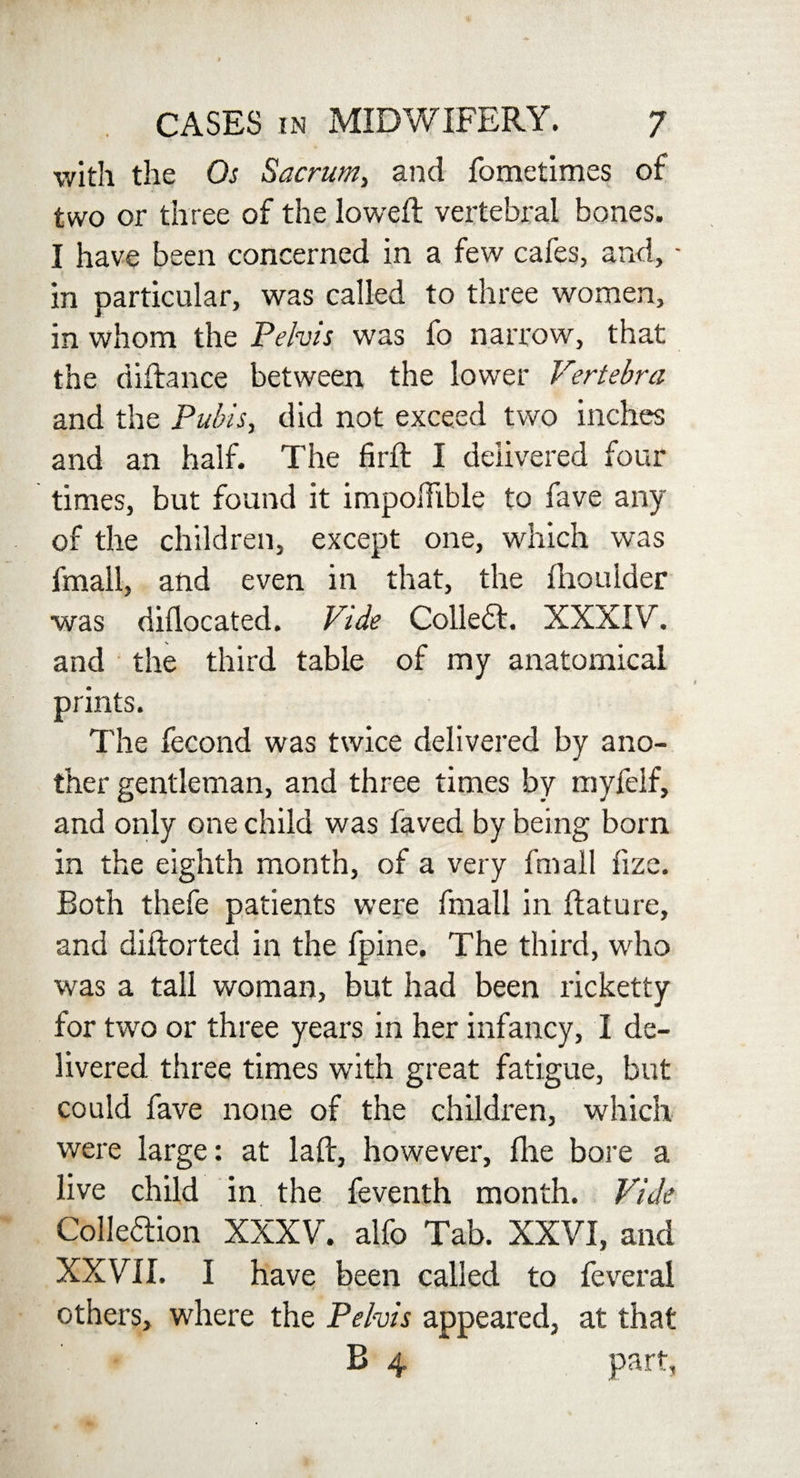 with the Os Sacrum, and fometimes of two or three of the lowed: vertebral bones. I have been concerned in a few cafes, and, - in particular, was called to three women, in whom the Pelvis was fo narrow, that the diftance between the lower Vertebra and the Pubis, did not exceed two inches and an half. The fir ft I delivered four times, but found it impohible to fave any of the children, except one, which was fmall, and even in that, the ftioulder was diflocated. Vide Collett. XXXIV. and the third table of my anatomical prints. The fecond was twice delivered by ano¬ ther gentleman, and three times by myfeif, and only one child was faved by being born in the eighth month, of a very fmall fize. Both thefe patients were fmall in ftature, and diftorted in the fpine. The third, who was a tall woman, but had been ricketty for two or three years in her infancy, I de¬ livered three times with great fatigue, but could fave none of the children, which were large: at laft, however, file bore a live child in the feventh month. Vide Collettion XXXV. alfo Tab. XXVI, and XXVII. I have been called to feveral others, where the Pelvis appeared, at that B 4 part,