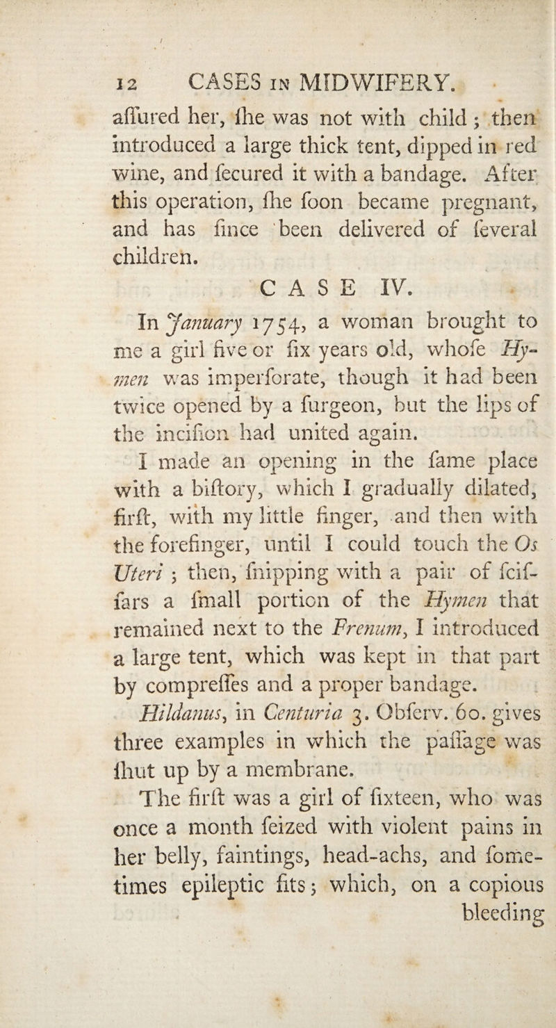 allured her, Ihe was not with child ; then introduced a large thick tent, dipped in red wine, and fecured it with a bandage. After this operation, fhe foon became pregnant, and has fmce been delivered of feveral children. CASE IV. In January 1754, a woman brought to me a girl five or fix years old, whofe Hy¬ men was imperforate, though it had been twice opened by a furgeon, but the lips of the incifion had united again. I made an opening in the fame place with a biftory, which I gradually dilated, firft, with my little finger, and then with the forefinger, until I could touch the Os Uteri ; then, Flipping with a pair of fcif- fars a fmall portion of the Hymen that remained next to the Fromm, I introduced a large tent, which was kept in that part by comprelles and a proper bandage. Hildanus, in Genturia 3. Obferv. 60. gives three examples in which the pafiage was Ihut up by a membrane. The firfi: was a girl of fixteen, who was once a month feized with violent pains in her belly, faintings, head-achs, and fome- times epileptic fits; which, on a copious bleeding