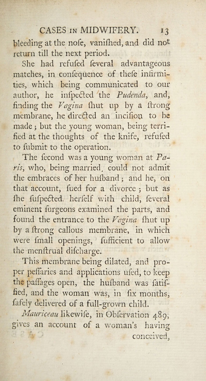 CASES in MIDWIFERY. 13 bleeding at the nofe, vanifhed, and did not return till the next period. She had refilled feveral advantageous matches, in confequence of thefe infirmi¬ ties, which being communicated to our author, he infpecled the Pudenda, and, finding the Vagina fhut up by a ftrong membrane, he directed an incifion to be made; but the young woman, being terri¬ fied at the thoughts of the knife, refufed to fubmit to the operation. The fecond was a young woman at Pa¬ ris, who, being married, could not admit the embraces of her hufband; and he, on that account, fued for a divorce ; but as fhe fufpefted. herfelf with child, feveral eminent furgeons examined the parts, and found the entrance to the Vagina fhut up by a ftrong callous membrane, in which were fmall openings, fufficient to allow the menftrual difcharge. This membrane being dilated, and pro¬ per pefiaries and applications ufed, to keep the paffages open, the hufband was fatif- fied, and the woman was, in fix months, fafely delivered of a full-grown child. Mauriceau likewife, in Obfervation 489, gives an account of a woman’s having conceived.
