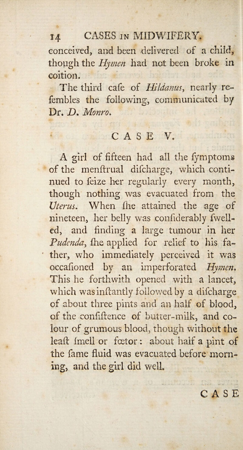 14 CASES in MIDWIFERY. conceived, and been delivered of a child, though the Hymen had not been broke in coition. The third cafe of Hildanus, nearly re- fembles the following, communicated by Dr. D. Monro. CASE V. A girl of fifteen had all the fymptoms of the menflrual difcharge, which conti¬ nued to feize her regularly every month, though nothing was evacuated from the Uterus. When file attained the age of nineteen, her belly was confiderably fwell- ed, and finding a large tumour in her Pudenda, file applied for relief to his fa- ' ther, who immediately perceived it was occafioned by an imperforated Hymen. This he forthwith opened with a lancet, which was inflantly followed by a difcharge of about three pints and an half of blood, of the confiftence of butter-milk, and co¬ lour of grumous blood, though without the lead: Imeli or fcetor: about half a pint of the fame fluid was evacuated before morn¬ ing, and the girl did well. CASE