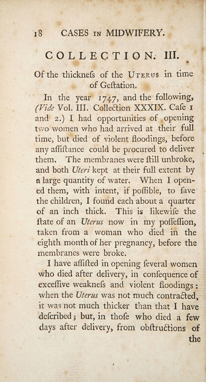 COLLECTION. III. , . • Of the thicknefs of the Uterus in time of Geftation. In the year 1747, and the following, (Vide Vol. III. Collection XXXIX. Cafe 1 and 2.) I had opportunities of opening two women who had arrived at their full time, but died of violent floodings, before any afliftance could be procured to deliver them. The membranes were ftill unbroke, and both Uteri kept at their full extent by a large quantity of water. When I open¬ ed them, with intent, if poflible, to fave the children, I found each about a quarter of an inch thick. This is likewife the ftate of an Uterus now in my pofleflion, taken from a woman who died in the eighth month of her pregnancy, before the membranes were broke. I have aflifted in opening feveral women who died after delivery, in confequence of exceflive weaknefs and violent floodings: when the Uterus was not much contracted, it was not much thicker than that I have dcfcribed; but, in thofe who died a few days after delivery, from obftrudtions of the 1