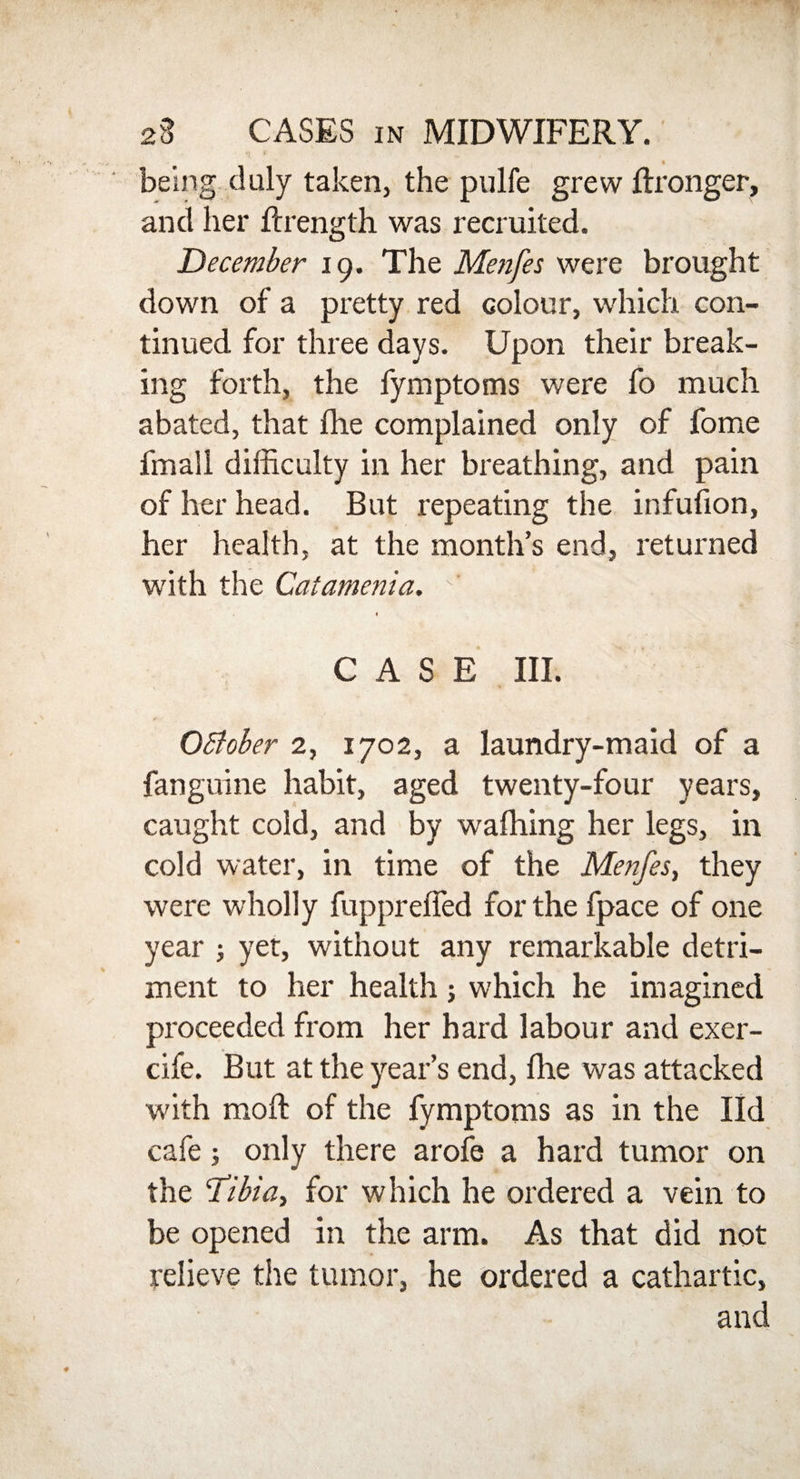 « being duly taken, the pulfe grew ftronger, and her ftrength was recruited. December 19. The Menfes were brought down of a pretty red colour, which con¬ tinued for three days. Upon their break¬ ing forth, the fymptoms were fo much abated, that file complained only of fome fmall difficulty in her breathing, and pain of her head. But repeating the infufion, her health, at the month’s end, returned with the Catamenia. •’ 4 1 CASE III. OEtober 2, 1702, a laundry-maid of a fanguine habit, aged twenty-four years, caught cold, and by wafhing her legs, in cold water, in time of the Menfes, they were wholly fuppreffed for the fpace of one year ; yet, without any remarkable detri¬ ment to her health; which he imagined proceeded from her hard labour and exer- cife. But at the year’s end, file was attacked with mofl of the fymptoms as in the lid cafe; only there arofe a hard tumor on the Tibia, for which he ordered a vein to be opened in the arm. As that did not relieve the tumor, he ordered a cathartic, and