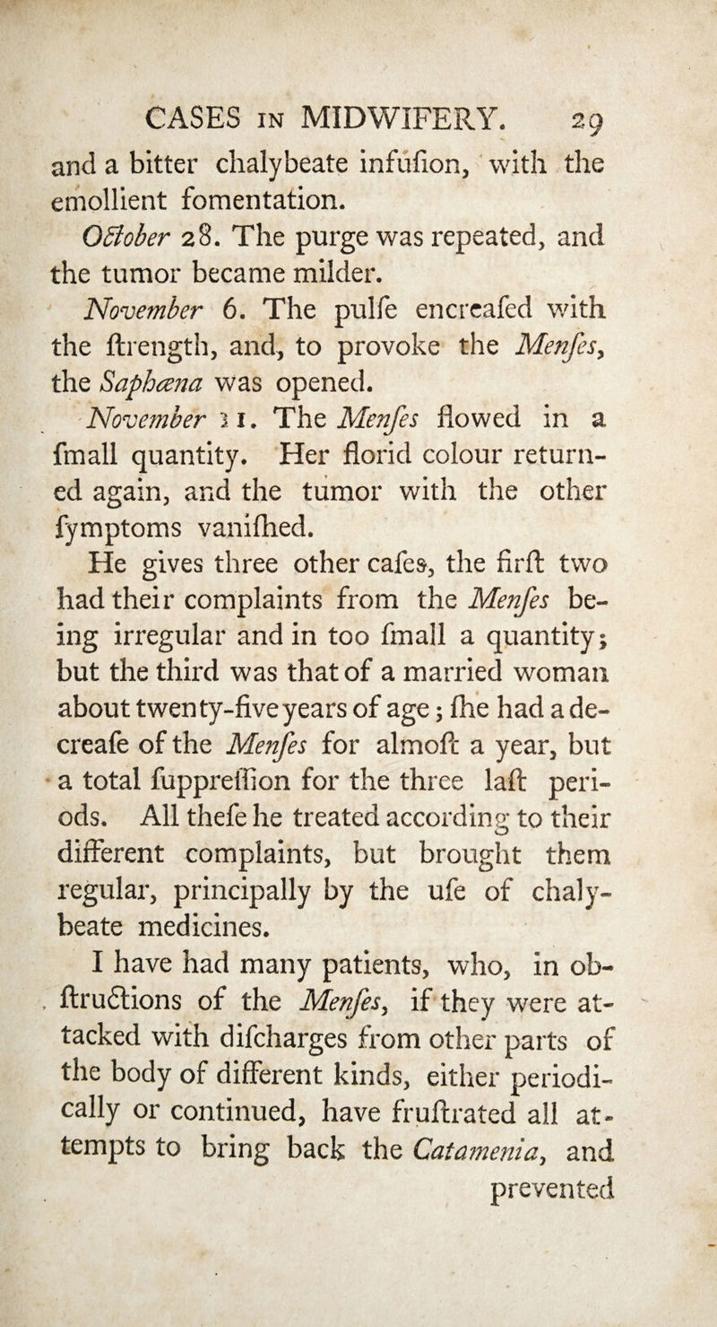 and a bitter chalybeate infufion, with the emollient fomentation. Offober 28. The purge was repeated, and the tumor became milder. November 6. The pulfe encreafed with the ftrength, and, to provoke the Menfes, the Saphcena was opened. November 31. The Menfes flowed in a fmall quantity. Her florid colour return¬ ed again, and the tumor with the other fymptoms vanifhed. He gives three other cafes, the firfl: two had their complaints from the Menfes be¬ ing irregular and in too fmall a quantity; but the third was that of a married woman about twenty-five years of age; fhe had a de- creafe of the Menfes for almofi: a year, but a total fuppreiiion for the three laft peri¬ ods. All thefe he treated according to their different complaints, but brought them regular, principally by the ufe of chaly¬ beate medicines. I have had many patients, who, In ob- , ftrudlions of the Menfes, if they were at¬ tacked with difcharges from other parts of the body of different kinds, either periodi¬ cally or continued, have frnitrated all at¬ tempts to bring back the Catamenia, and prevented