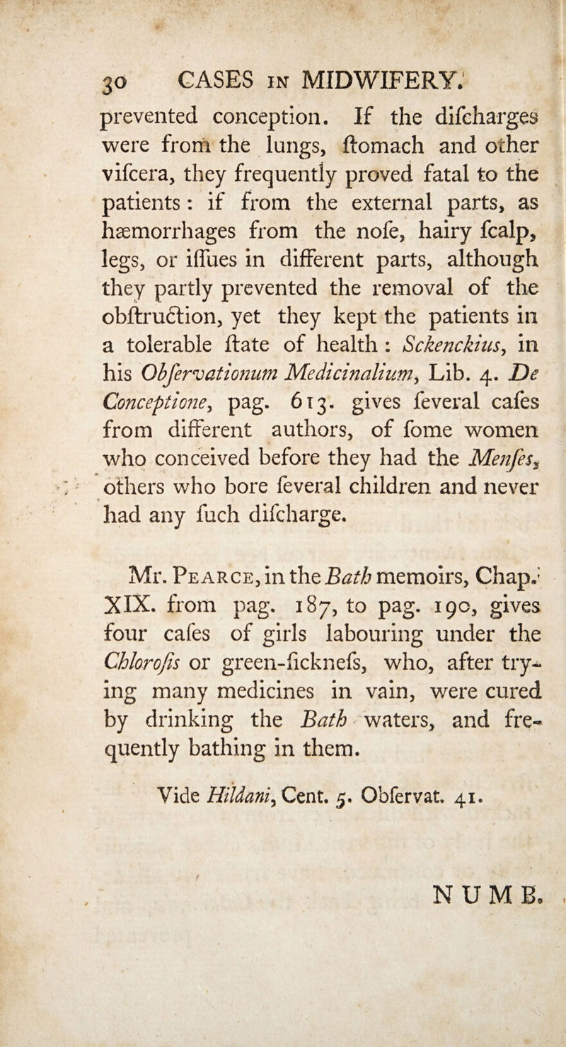 prevented conception. If the difcharges were from the lungs, ftomach and ocher vifcera, they frequently proved fatal to the patients: if from the external parts, as haemorrhages from the nofe, hairy fcalp, legs, or iffues in different parts, although they partly prevented the removal of the obftrudlion, yet they kept the patients in a tolerable Hate of health : Sckenckius, in his Obfervationum Medicinalium, Lib. 4. De Conceptions, pag. 613. gives feveral cafes from different authors, of fome women who conceived before they had the Menfesf :; others who bore feveral children and never had any fuch difcharge. Mr. Pearce, in the Bath memoirs. Chap.1 XIX. from pag. 187, to pag. 190, gives four cafes of girls labouring under the Chlorofis or green-ficknefs, who, after try¬ ing many medicines in vain, were cured by drinking the Bath waters, and fre¬ quently bathing in them. Vide Hildani, Cent. 5. Obfervat. 41. t NUMB,