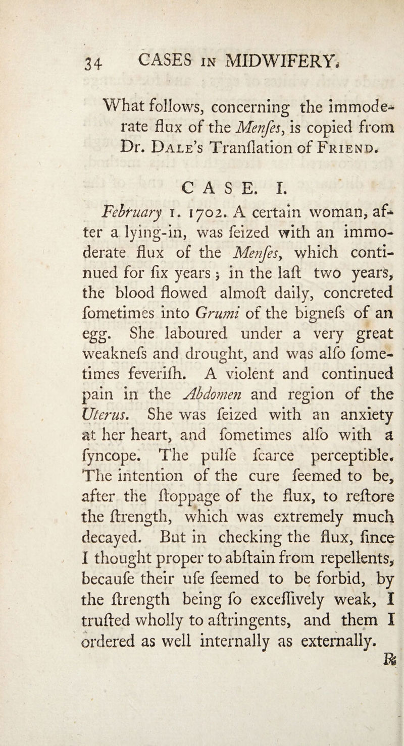What follows, concerning the immode¬ rate flux of the Menfes, is copied from Dr. Dale’s Tranflation of Friend. CASE. I. February i. 1702. A certain woman, af¬ ter a lying-in, was feized with an immo¬ derate flux of the Menfes, which conti¬ nued for fix years; in the laft two years, the blood flowed almoll daily, concreted fometimes into Grumi of the bignefs of an egg. She laboured under a very great weaknefs and drought, and was alfo fome¬ times feveriih. A violent and continued pain in the Abdomen and region of the Uterus. She was feized with an anxiety at her heart, and fometimes alfo with a fyncope. The pulfe fcarce perceptible. The intention of the cure feemed to be, after the ftoppage of the flux, to reftore the ftrength, which was extremely much decayed. But in checking the flux, iince I thought proper to abftain from repellents, becaufe their ufe feemed to be forbid, by the ftrength being fo exceflively weak, I trailed wholly to aftringents, and them I ordered as well internally as externally. ft