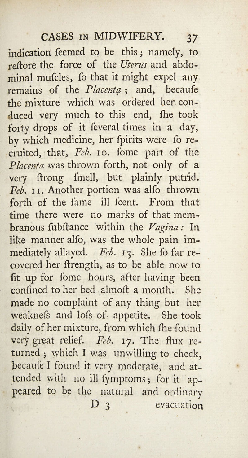 indication feemed to be this namely, to reftore the force of the Uterus and abdo¬ minal mufcles, fo that it might expel any remains of the Placenta ; and, becaufe the mixture which was ordered her con¬ duced very much to this end, Ihe took forty drops of it feveral times in a day, by which medicine, her fpirits were fo re¬ cruited, that, Feb. 10. fome part of the Placenta was thrown forth, not only of a very ftrong fmell, but plainly putrid. Feb. 11. Another portion was alfo thrown forth of the fame ill fcent. From that time there were no marks of that mem¬ branous fubftance within the Vagina: In like manner alfo, was the whole pain im¬ mediately allayed. Feb. 13. She fo far re¬ covered her ftrength, as to be able now to lit up for fome hours, after having been confined to her bed almofi: a month. She made no complaint of any thing but her weaknefs and lols of- appetite. She took daily of her mixture, from which fhe found very great relief. Feb. 17. The flux re¬ turned ; which I was unwilling to check, becaufe I found it very moderate, and at¬ tended with no ill iymptoms; for it ap¬ peared to be the natural and ordinary D 3 evacuation