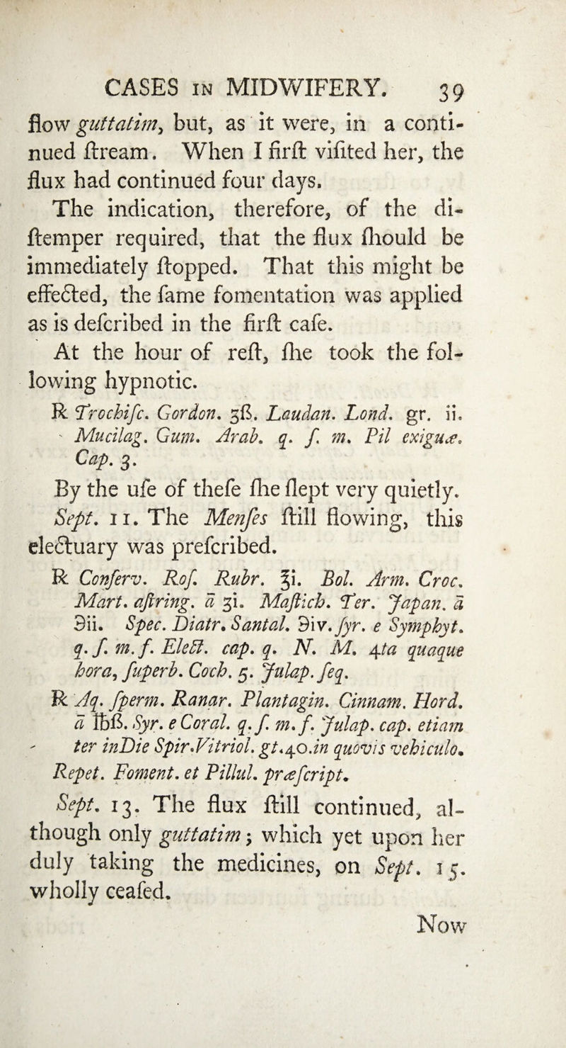 flow guttatim, but, as it were, in a conti¬ nued ftream. When I firft vifited her, the flux had continued four days. The indication, therefore, of the di- ftemper required, that the flux fliould be immediately flopped. That this might be effedted, the fame fomentation was applied as is defcribed in the firft cafe. At the hour of reft, fhe took the fol¬ lowing hypnotic. R Trochifc. Gordon. 3$. Laudan. Lond. gr. ii. - Mucilag. Gum. Arab. q. f. m. Pil cxigu.c. Cap. 3. By the ufe of thefe fhe flept very quietly. Sept. 11. The Menfes ftill flowing, this eledluary was prefcribed. R Conferv. Rof. Ruhr. ^i. Bol. Arm. Croc. Mart, ajiring. a 31. Maftich. Ter. Japan, d 3ii. Spec. Diatr. Santal. dlv./yr. e Symphyt. q. f. m. f. ElePt. cap. q. N. M. /spa qnaque hora, fuperb. Coch. 5. Julap.feq. R Aq. fperm. Ranar. Plantagin. Cinnam. Hord. a IbC. Syr. e Coral, q.f. m.f. Julap. cap. etiam - ter inDie Spir.Vitriol, gt.yo.in quovis vehiculo. Repet. Foment, et Pillul. prajcript. Sept. 13. The flux ftill continued, al¬ though only guttatim; which yet upon her duly taking the medicines, on Sept. 15. wholly ceafed.