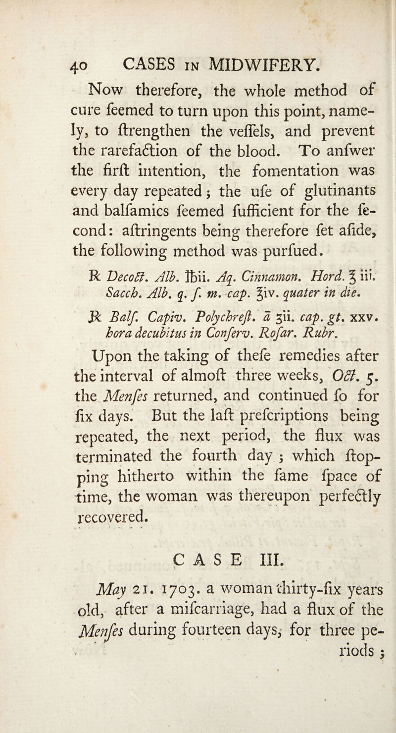 Now therefore, the whole method of cure feemed to turn upon this point, name¬ ly, to flrengthen the veffels, and prevent the rarefaflion of the blood. To anfwer the firft intention, the fomentation was every day repeated; the ufe of glutinants and balfamics feemed fufficient for the fe- cond: aflringents being therefore fet alide, the following method was purfued. R DecoA. Alb. Ibii. Aq. Cinnamon. Hord. % iii. Sacch. Alb. q. f. m . cap. ^iv. quater in die. R Balf. Capiv. Polychreft. a jii, cap. gt. xxv. bora decubitus in Conferv. Rofar. Ruhr. Upon the taking of thefe remedies after the interval of almoft three weeks, OSl. 5. the Menfes returned, and continued fo for fix days. But the laft prefcriptions being repeated, the next period, the flux was terminated the fourth day ; which flop¬ ping hitherto within the fame fpace of time, the woman was thereupon perfectly recovered. CASE III. May 21. 1703. a woman thirty-fix years old, after a mifcarriage, had a flux of the Menfes during fourteen days,- for three pe¬ riods ;