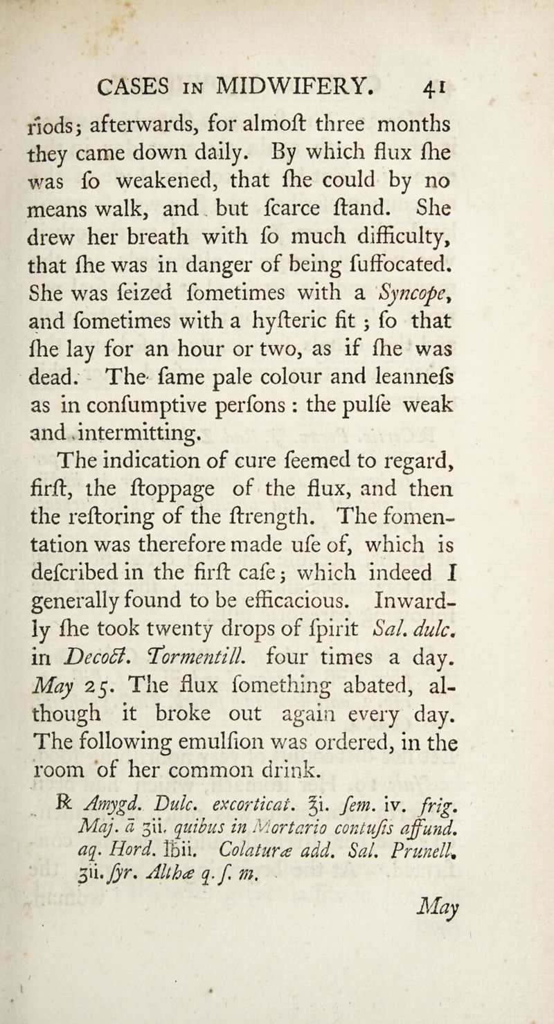 nods; afterwards, for aim oft three months they came down daily. By which flux fhe was fo weakened, that fhe could by no means walk, and. but fcarce Hand. She drew her breath with fo much difficulty, that fhe was in danger of being fuffocated. She was feized fometimes with a Syncope, and fometimes with a hyfleric fit; fo that fhe lay for an hour or two, as if fhe was dead. The- fame pale colour and leannefs as in confumptive perfons: the pulfe weak and .intermitting. The indication of cure feemed to regard, firfl, the floppage of the flux, and then the refloring of the ftrength. The fomen¬ tation was therefore made ufe of, which is defcribed in the firfl cafe; which indeed I generally found to be efficacious. Inward¬ ly fhe took twenty drops of fpirit Sal. dulc. in DecoTl. 'Tormentill. four times a day. May 25. The flux fomething abated, al¬ though it broke out again every day. The following emulfion was ordered, in the room of her common drink. R Amygd. Dulc. excorticat. 3,i. fern. iv. frig. Maj. d gii, quibus in Mortario contujis ajfund. aq. Hard. Ibii. Colatura add. Sal. Prunell, pd.fyr. Alt ha q.f. m. • May /