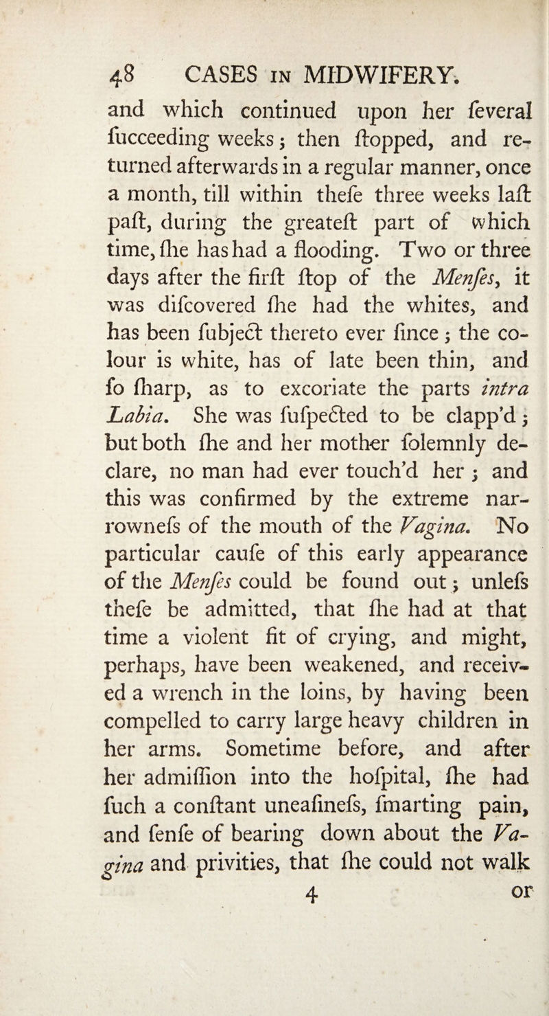 and which continued upon her feveral fucceeding weeks; then dropped, and re¬ turned afterwards in a regular manner, once a month, till within thefe three weeks lad: pad:, during the greated: part of which time, die has had a dooding. Two or three days after the drft drop of the Menfes, it was difcovered die had the whites, and has been fubject thereto ever dnce; the co¬ lour is white, has of late been thin, and fo diarp, as to excoriate the parts intra Labia. She was fufpe£ted to be clapp’d but both die and her mother folemnly de¬ clare, no man had ever touch’d her > and this was condrmed by the extreme nar- rownefs of the mouth of the Vagina. No particular caufe of this early appearance of the Menfes could be found out; unlefs thefe be admitted, that die had at that time a violent dt of crying, and might, perhaps, have been weakened, and receiv¬ ed a wrench in the loins, by having been compelled to carry large heavy children in her arms. Sometime before, and after her admidion into the hofpital, die had fuch a condant uneadnefs, fmarting pain, and fenfe of bearing down about the Va¬ gina and privities, that die could not walk 4 or