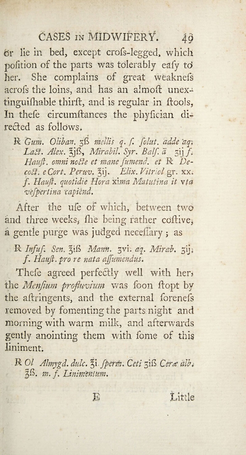 or lie in bed, except crofs-legged, which pofition of the parts was tolerably eafy td her. She complains of great weaknefs acrofs the loins, and has an almoft unex- tinguifhable thirft, and is regular in (tools. In thefe circumftances the phyfician di¬ rected as follows. *» R Gum. Glib an. mellis q. f. [chit, adde ‘aqi Ladl. Alex, Mirabil. Syr. Balf. a gij ft Hauft. omni nolle et mane fumend. et R De- codl. eCort. Peruv. jij. Elix. Vitriol gr. xx„ /. Hauft. quotidie Hora xima Matutina it via vefpertina tapiend. After the ufe of which, between two and three weeks,' fhe being rather cdflive, a gentle purge was judged neeeffary ; as R Infuf. Sen. 3i£ Mann. gvi. oft. Mirab. gij; /. Hauft. pro re nata affumendus. Thefe agreed perfectly well with hen the Menfmm profluviurn was foon ftopt by the aftringents, and the external forenefs removed by fomenting the parts night and morning with warm milk, and afterwards gently anointing them with fome of this liniment. ' J R 01 Almygd. dulc. %i /persh. Cell 310 Cera dlbt jli. m. f. Linim'entUm. Little