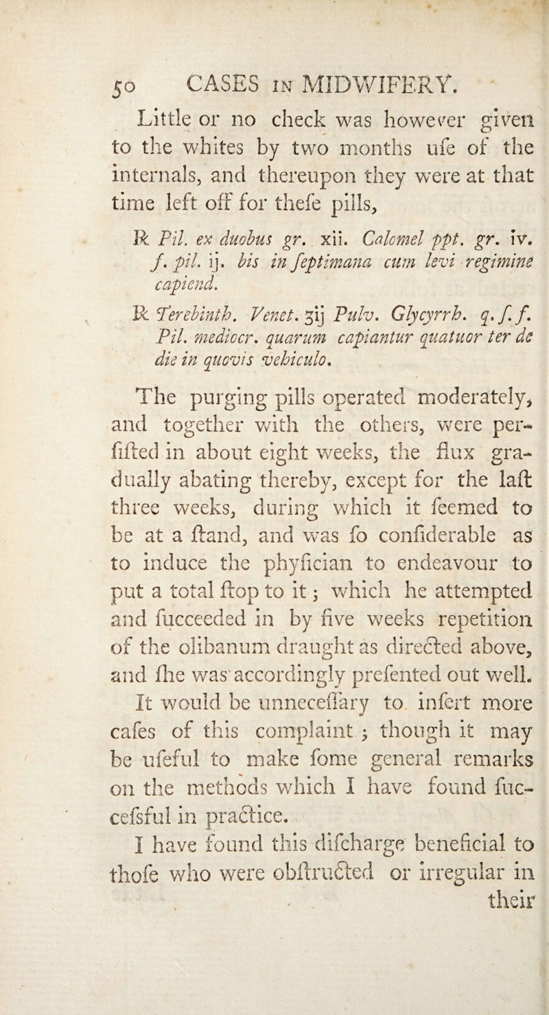 Little or no check was however given to the whites by two months ufe of the internals, and thereupon they were at that time left off for thefe pills, R Pil. ex duobus gr. xii. Calomel ppt. gr. iv. /. pil. ij. bis in feptimana cum levi regimine capiend. R Terebinth. Vcnet. 31] Pulv. Glycyrrh. q./.f. Pil. mediccr. quarum capiantur quatuor ter de die in quovis vehiculo. The purging pills operated moderately, and together with the others, were per- fifted in about eight weeks, the flux gra¬ dually abating thereby, except for the laft three weeks, during which it feemed to be at a Hand, and was fo confiderable as to induce the phyfician to endeavour to put a total flop to it; which he attempted and fucceeded in by five weeks repetition of the olibanum draught as directed above, and file was'accordingly prefented out well. It would be unneceflary to infert more cafes of this complaint ; though it may be ufeful to make fome general remarks on the methods which I have found fuc- cefsful in practice. I have found this difcharge beneficial to thofe who were obflrudted or irregular in their