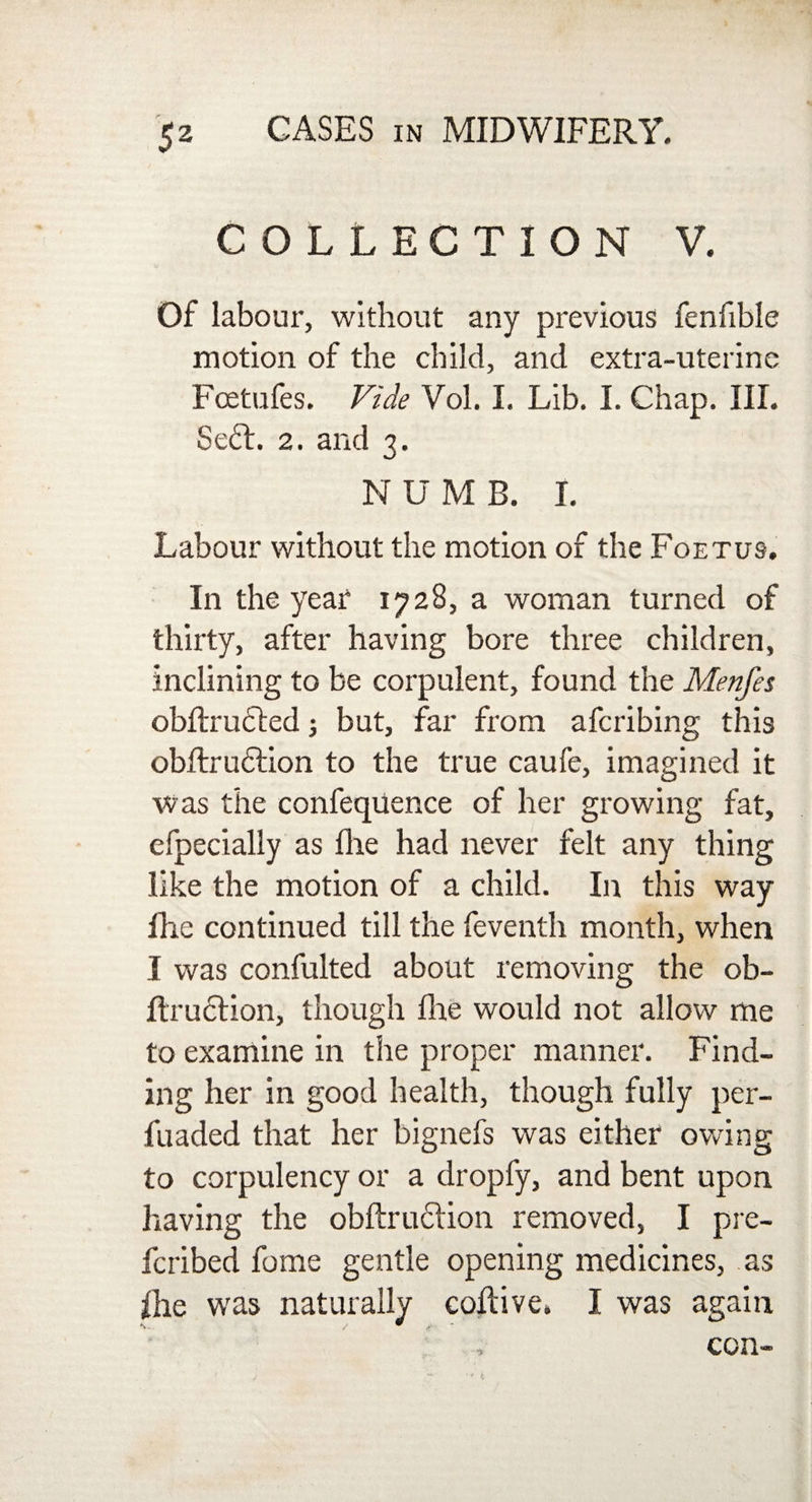 COLLECTION V. Of labour, without any previous fenfible motion of the child, and extra-uterine Fcetufes. Vide Vol. I. Lib. I. Chap. III. Se£l. 2. and 3. NUMB. I. Labour without the motion of the Foetus. In the year 1728, a woman turned of thirty, after having bore three children, inclining to be corpulent, found the Menfes obftrudted; but, far from afcribing this obftrudlion to the true caufe, imagined it was the confequence of her growing fat, efpecially as fhe had never felt any thing like the motion of a child. In this way fhe continued till the feventh month, when I was confulted about removing the ob- Itruclion, though Hie would not allow me to examine in the proper manner. Find¬ ing her in good health, though fully per- fuaded that her bignefs was either owing to corpulency or a dropfy, and bent upon having the obftruftion removed, I pre- fcribed fome gentle opening medicines, as fhe was naturally coftive. I was again , con-