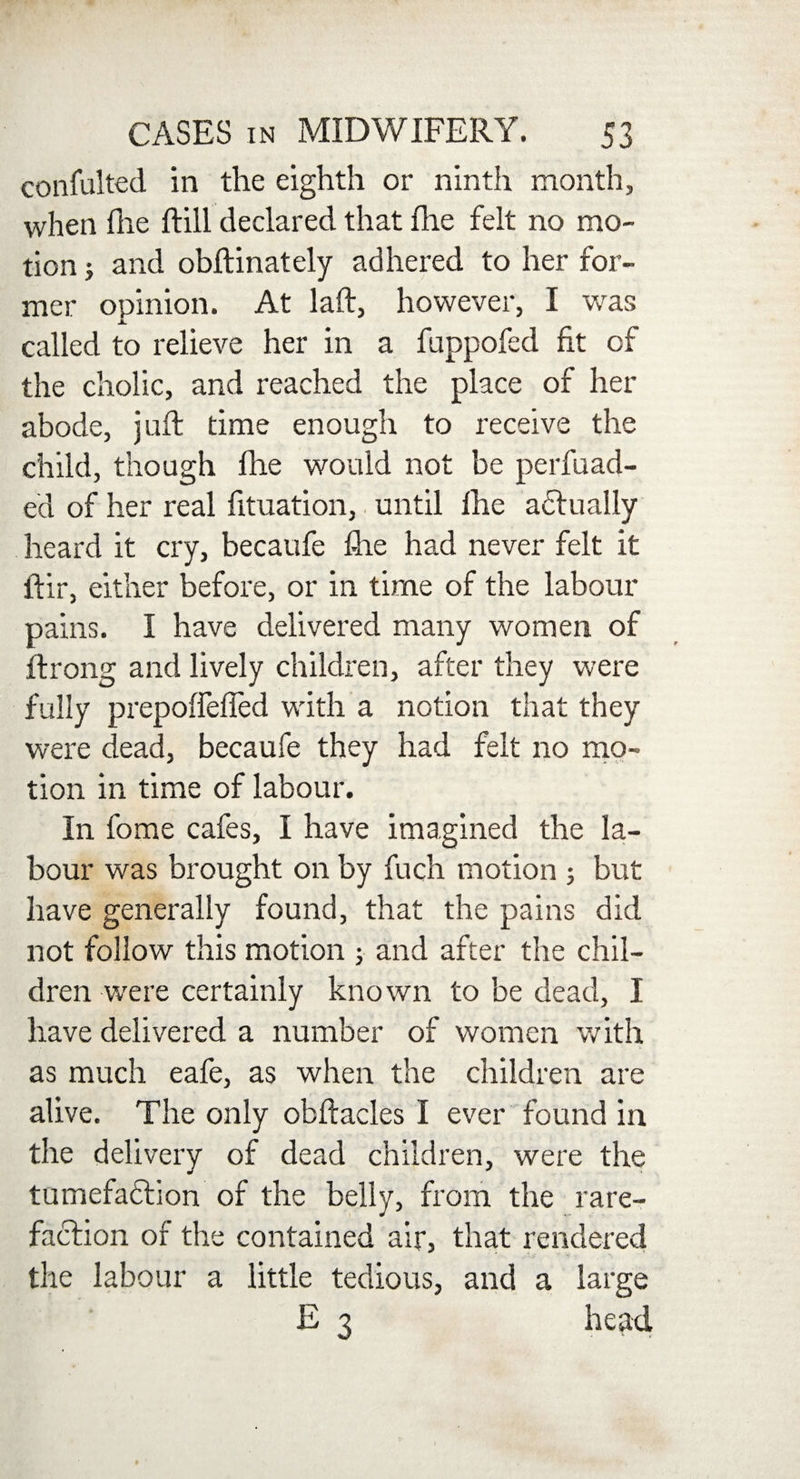 confulted in the eighth or ninth month, when file ftill declared that fine felt no mo¬ tion ; and obftinately adhered to her for¬ mer opinion. At laid, however, I was A. called to relieve her in a fuppofed fit of the cholic, and reached the place of her abode, juft time enough to receive the child, though fhe would not be perfuad- ed of her real lituation, until fhe actually heard it cry, becaufe fhe had never felt it ftir, either before, or in time of the labour pains. I have delivered many women of ftrong and lively children, after they were fully prepoffeffed with a notion that they were dead, becaufe they had felt no mo¬ tion in time of labour. In fome cafes, I have imagined the la¬ bour was brought on by fuch motion 5 but have generally found, that the pains did not follow this motion ; and after the chil¬ dren were certainly known to be dead, I have delivered a number of women with as much eafe, as when the children are alive. The only obftacles I ever found in the delivery of dead children, were the tumefadlion of the belly, from the rare¬ faction of the contained air, that rendered the labour a little tedious, and a large E 3 head