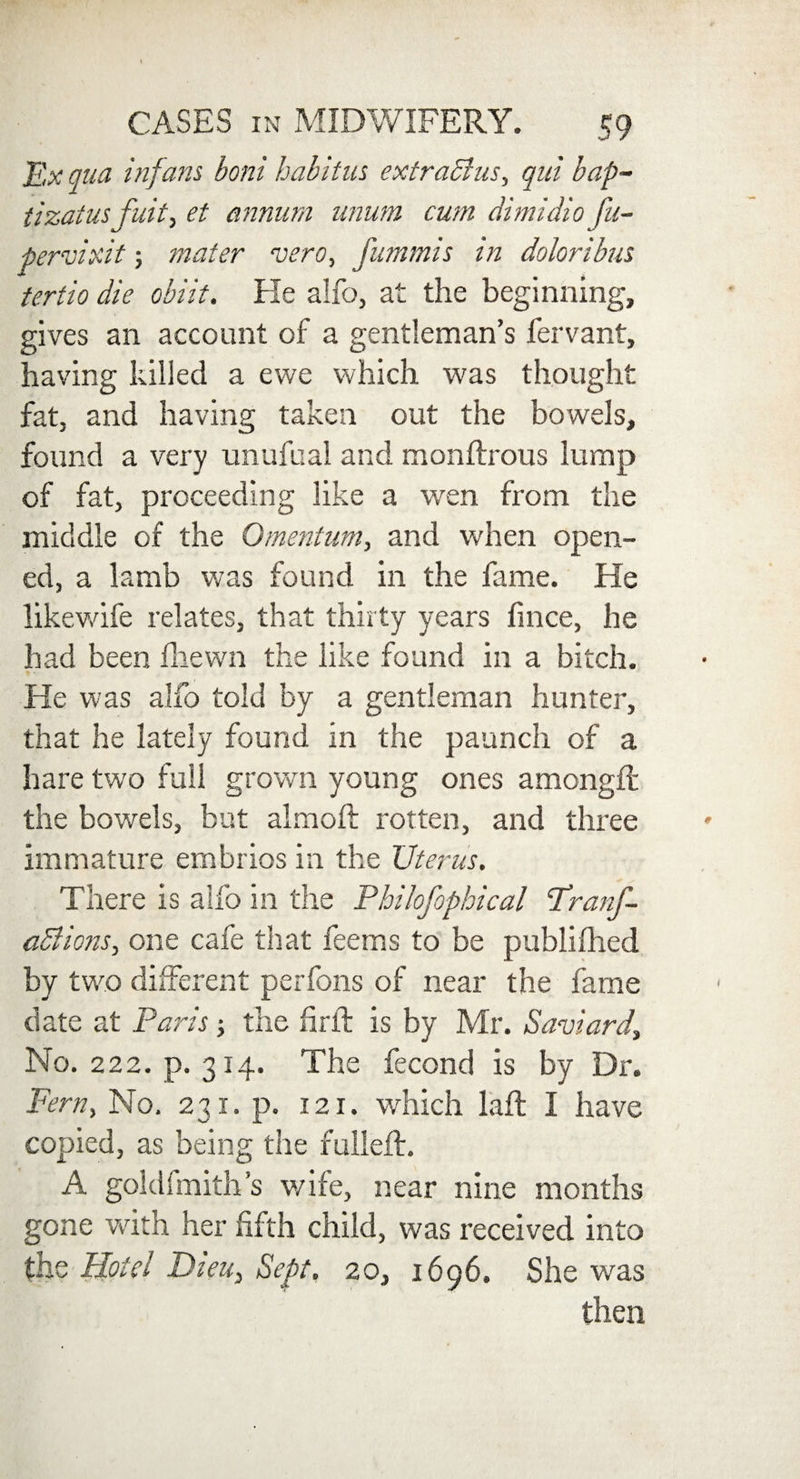 Ex qua inf ans boni habitus extraBus, qui bap- tizatusfuit, et annum anum cum dimidio fu~ pervixit; mater vero, fummis in doloribus tertio die obiit. He alfo, at the beginning, gives an account of a gentleman’s fervant, having killed a ewe which was thought fat, and having taken out the bowels, found a very unufual and monftrous lump of fat, proceeding like a wen from the middle of the Omentum, and when open¬ ed, a lamb was found in the fame. He likewife relates, that thirty years fince, he had been fhewn the like found in a bitch. He was alfo told by a gentleman hunter, that he lately found in the paunch of a hare two full grown young ones amongft the bowels, but almoft rotten, and three immature embrios in the Uterus. There is alfo in the Philofophical 'Tranf- aBions, one cafe that fee ms to be publifhed by two different perfons of near the fame date at Paris -y the firft is by Mr. Saviard, No. 222. p. 314. The fecond is by Dr. Fern, No. 231. p. 121. which Lift I have copied, as being the fulled:. A goldfmith’s v/ife, near nine months gone with her fifth child, was received into the Hotel Dieu, Sept. 20, 1696. She was then