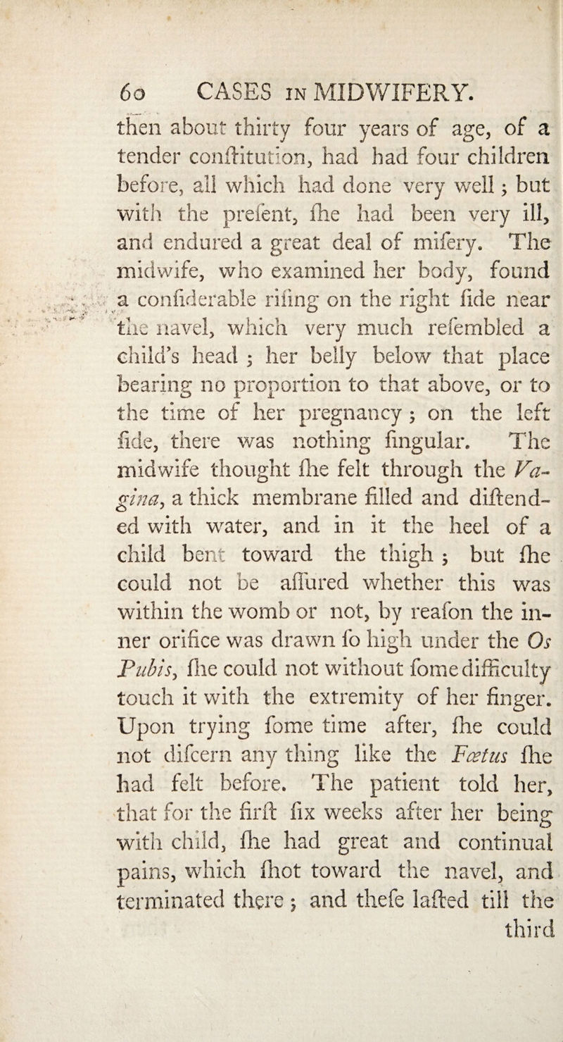 then about thirty four years of age, of a tender confutation, had had four children before, all which had done very well; but with the prefent, fhe had been very ill, and endured a great deal of mifery. The midwife, who examined her body, found a confiderable riling on the right fide near the navel, which very much refembled a child’s head ; her belly below that place bearing no proportion to that above, or to the time of her pregnancy ; on the left fide, there was nothing lingular. The midwife thought fire felt through the Va¬ gina, a thick membrane filled and difiend- ed with wrater, and in it the heel of a child bent toward the thigh ; but fhe could not be affured whether this was within the womb or not, by reafon the in- tier orifice was drawn fo high under the Os Pubis, fhe could not without fome difficulty touch it with the extremity of her finger. Upon trying fome time after, fhe could not difcern any thing like the Foetus fhe had felt before. The patient told her, that for the firft fix weeks after her beinr O with child, fhe had great and continual pains, which fhot toward the navel, and terminated there ; and thefe lafied till the third