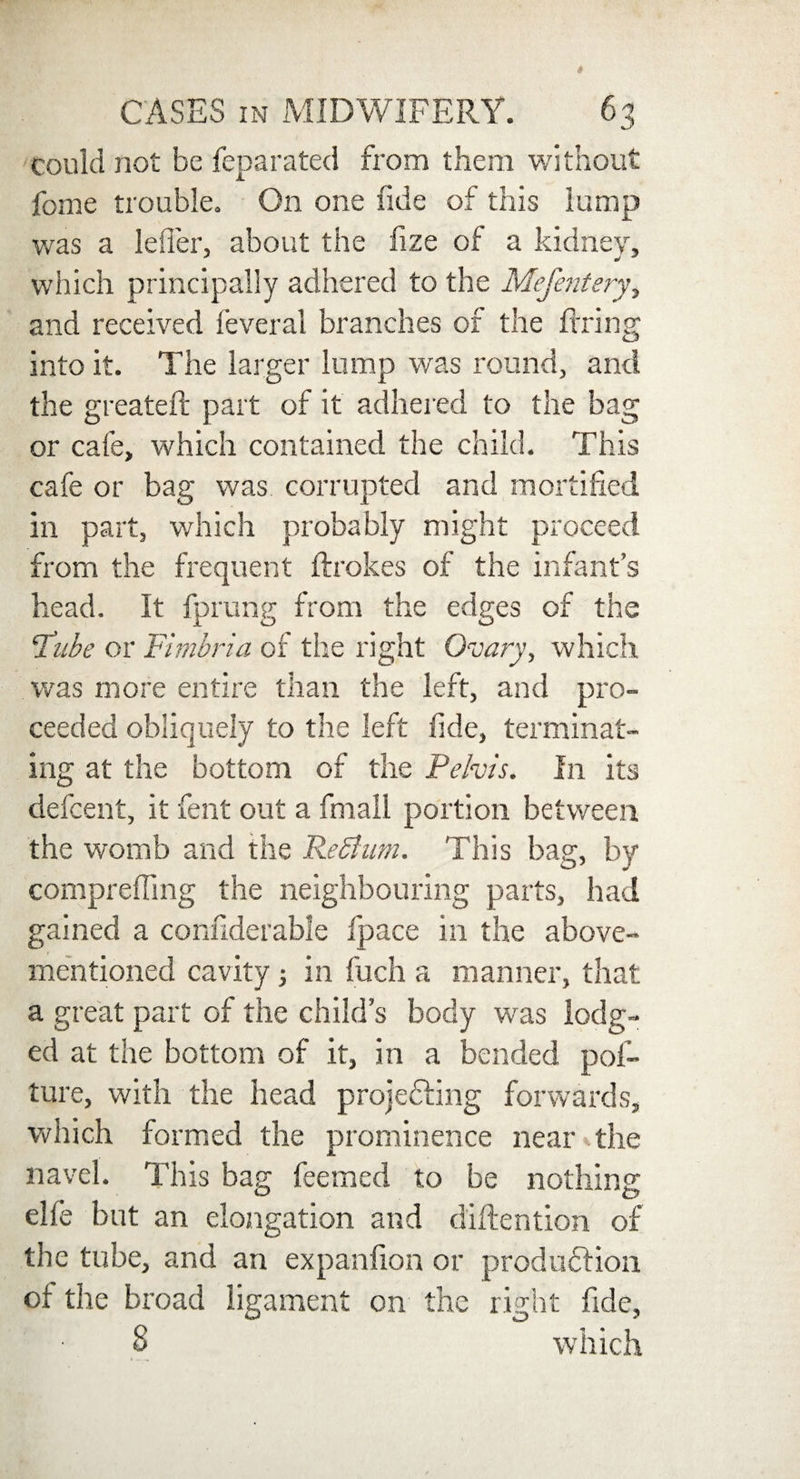 could not be fepa rated from them without feme trouble. On one fide of this lump was a lefier, about the fize of a kidney, which principally adhered to the Mefentery, and received feveral branches of the firing into it. The larger lump was round, and the greatefi: part of it adhered to the bag or cafe, which contained the child. This cafe or bag was corrupted and mortified in part, which probably might proceed from the frequent ftrokes of the infant’s head. It fprung from the edges of the ‘Tube or Fimbria of the right Ovary, which was more entire than the left, and pro¬ ceeded obliquely to the left fide, terminat¬ ing at the bottom of the Pelvis. In its defeent, it fent out a fmali portion between the womb and the ReShim. This bag, by comprefling the neighbouring parts, had gained a confiderable fpace in the above- mentioned cavity in fuch a manner, that a great part of the child’s body was lodg¬ ed at the bottom of it, in a bended pof- ture, with the head projecting forwards, which formed the prominence near the navel. This bag feemed to be nothing elfe but an elongation and diftention of the tube, and an expanfion or production ot the broad ligament on the right fide, 8 which