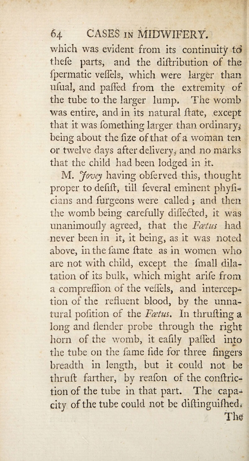 which was evident from its continuity td thefe parts, and the diftribution of the fpermatic veffels, which were larger than ufual, and palled from the extremity of the tube to the larger lump. The womb was entire, and in its natural Rate, except that it was fomething larger than ordinary,' being about the lize of that of a woman ten or twelve days after delivery, and no marks that the child had been lodged in it. M. Jovey having obferved this, thought proper to defiR, till feveral eminent phyfi- eians and furgeons were called ; and then the womb being carefully diffedled, it was unanimoufly agreed, that the Fcetus had never been in it, it being, as it was noted above, in the fame Rate as in women who are not with child, except the fmall dila¬ tation of its bulk, which might arife from a compreflion of the veffels, and intercep¬ tion of the refluent blood, by the unna¬ tural pofltion of the Fcetus. In thrufling a long and Render probe through the right horn of the womb, it eafily paffed into the tube on the fame fide for three fingers breadth in length, but it could not be thruR farther, by reafon. of the conflric- tion of the tube in that part. The capa¬ city of the tube could not be difiinguiflied; The