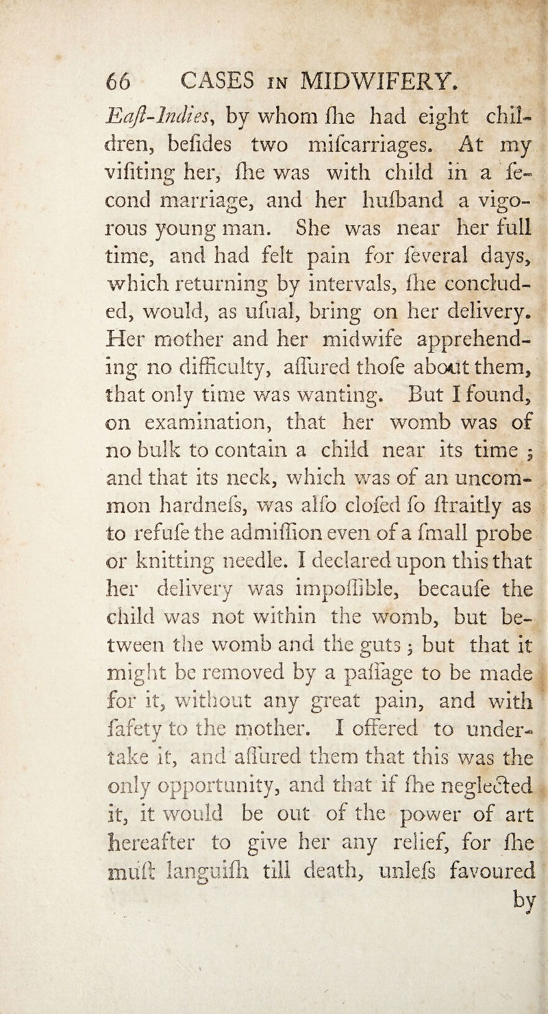 Eaft-lndies, by whom Fie had eight chil¬ dren, befides two mifcarriages. At my vifiting her, Fie was with child in a fe- cond marriage, and her hufband a vigo¬ rous young man. She was near her full time, and had felt pain for fevcral days, which returning by intervals, Fie conclud¬ ed, would, as ufual, bring on her delivery. Her mother and her midwife apprehend¬ ing no difficulty, aFured thofe about them, that only time was wanting. But I found, on examination, that her womb was of no bulk to contain a child near its time ; and that its neck, which was of an uncom¬ mon hardnefs, was alfo clofed fo ftraitly as to refufe the admiffion even of a fmall probe or knitting needle. I declared upon this that her delivery v/as impoflible, becaufe the child was not within the womb, but be¬ tween the womb and the guts; but that it might be removed by a paffage to be made for it, without any great pain, and with fafetv to the mother. I offered to under- take it, and allured them that this was the only opportunity, and that if Fie neglected it, it would be out of the power of art hereafter to give her any relief, for Fie muff languiFi till death, unlefs favoured by