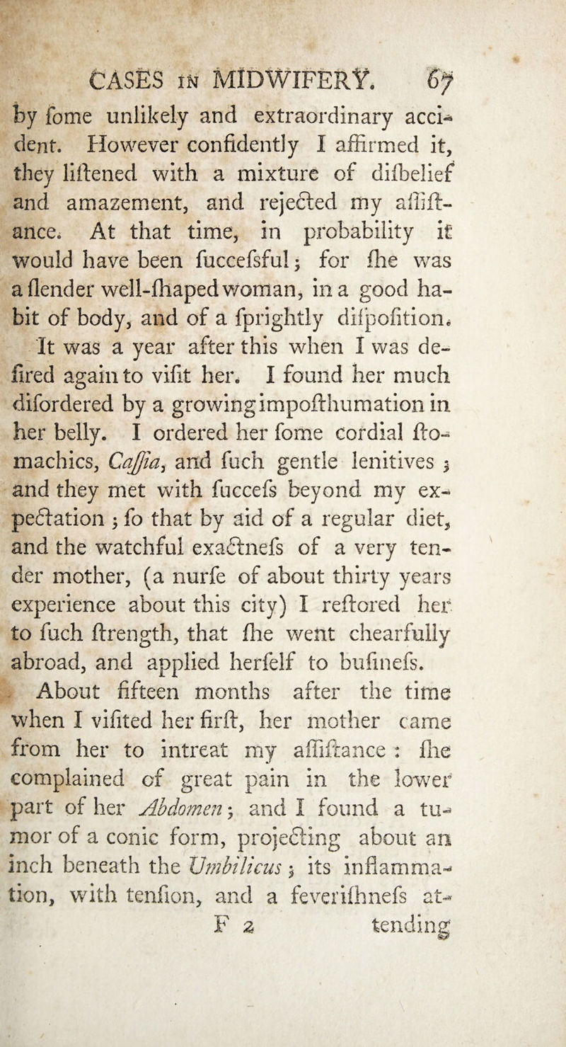 by fome unlikely and extraordinary acci¬ dent. However confidently I affirmed it, they liftened with a mixture of difbelief and amazement, and rejected my affift- ance. At that time, in probability it would have been fuccefsful; for ffie was aflender well-fhapedv/oman, in a good ha¬ bit of body, and of a fprightly dilpofitiom It was a year after this when I was de- fired again to vifit her. I found her much difordered by a growing impofthumation in her belly. I ordered her fome cordial llo- machics, Cajjia, and fuch gentle lenitives j and they met with fuccefs beyond my ex¬ pectation j fo that by aid of a regular diet, and the watchful exactnefs of a very ten¬ der mother, (a nurfe of about thirty years experience about this city) I reftored her to fuch ftrength, that file went chearfully abroad, and applied herfelf to bufinefs. About fifteen months after the time when I vifited her firft, her mother came from her to intreat my affiftance : file complained of great pain in the lower part of her Abdomen; and I found a tu¬ mor of a conic form, projedting about an inch beneath the Umbilicus $ its inflamma¬ tion, with tenfion, and a feverilhnefs at- F z tending