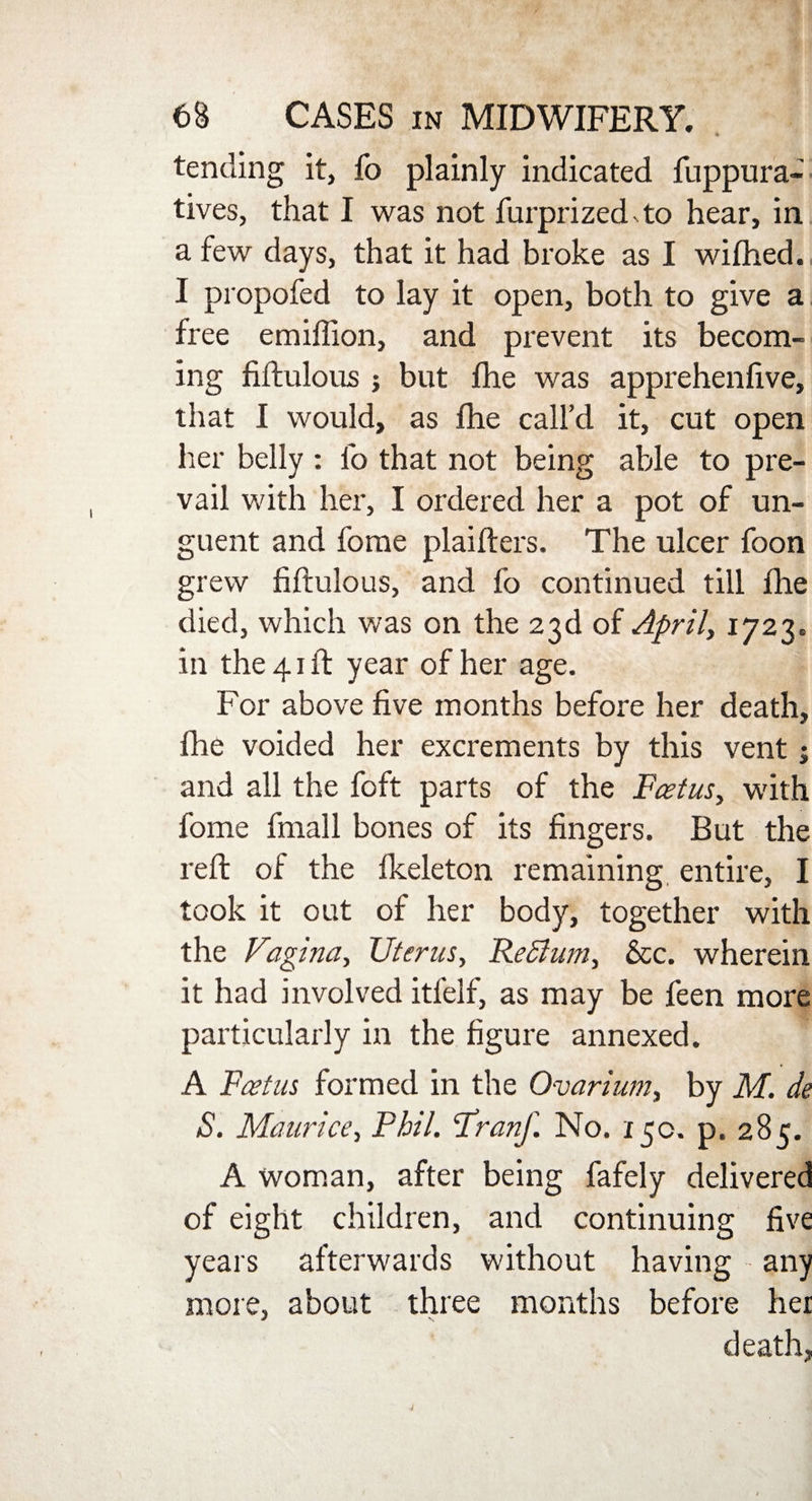 tending it, fo plainly indicated fuppura- tives, that I was not furprized4o hear, in a few days, that it had broke as I wifhed. I propofed to lay it open, both to give a free emiffion, and prevent its becom¬ ing fiftulous j but fhe was apprehenfive, that I would, as fhe call’d it, cut open her belly : fo that not being able to pre¬ vail with her, I ordered her a pot of un¬ guent and fome plaifters. The ulcer foon grew fiftulous, and fo continued till fhe died, which was on the 23d of April, 1723. in the 41 ft year of her age. For above five months before her death, fhe voided her excrements by this vent; and all the foft parts of the Foetus, with fome fmall bones of its fingers. But the reft of the fkeleton remaining, entire, I took it out of her body, together with the Vagina, Uterus, Rectum, &c. wherein it had involved itfelf, as may be feen more particularly in the figure annexed. A Fcetus formed in the Ovarium, by M. de S. Maurice, Phil. Franf. No. 150. p. 285. A woman, after being fafely delivered of eight children, and continuing five years afterwards without having any more, about three months before her death,