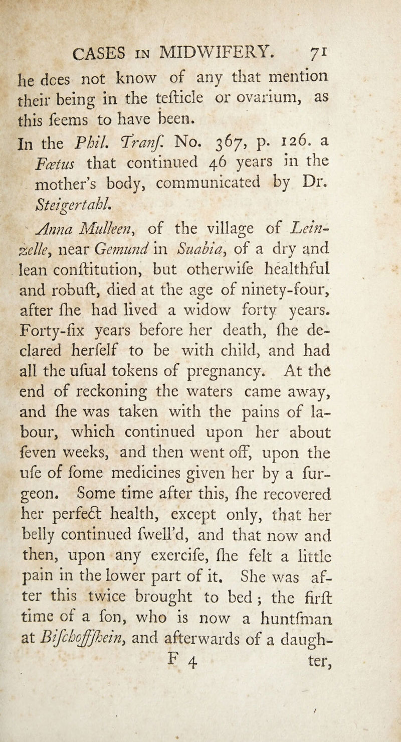 he dees not know of any that mention their being in the tefticle or ovarium, as this feems to have been. In the Phil. Iran/. No. 367, p. 126. a Fcetus that continued 46 years in the mother’s body, communicated by Dr. Steigertahl. ' Anna Mulleen, of the village of Lein- zclle, near Gejnund in Suabia, of a dry and lean conffitution, but otherwife healthful and robuft, died at the age of ninety-four, after fhe had lived a widow forty years. Forty-fix years before her death, fire de¬ clared herfelf to be with child, and had all the ufual tokens of pregnancy. At the end of reckoning the waters came away, and fhe was taken with the pains of la¬ bour, which continued upon her about feven weeks, and then went off, unon the J L ufe of fbme medicines given her by a fur- geon. Some time after this, fhe recovered her perfedt health, except only, that her belly continued fwell’d, and that now and then, upon any exercife, fhe felt a little pain in the Lower part of it. She was af¬ ter this twice brought to bed; the firft time of a fon, who is now a huntfman at BifchoJJJhein, and afterwards of a daugh- F 4 ter,