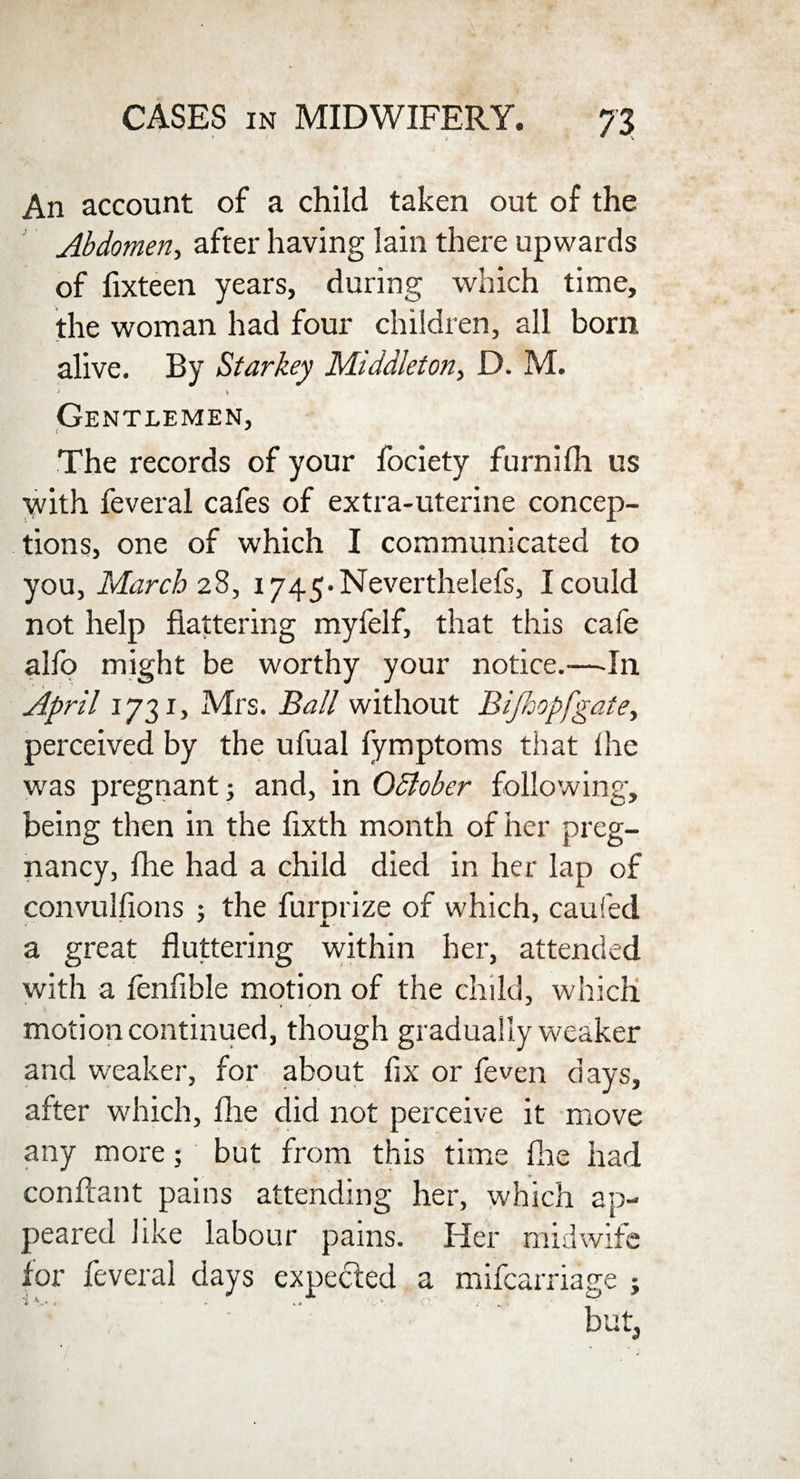 An account of a child taken out of the Abdomen, after having lain there upwards of fixteen years, during which time, the woman had four children, all born alive. By Starkey Middleton, D. M. » \ Gentlemen, t J The records of your fociety furnifh us with feveral cafes of extra-uterine concep¬ tions, one of which I communicated to you, March 28, i745.Neverthelefs, I could not help flattering myfelf, that this cafe alfo might be worthy your notice.—In April 1731, Mrs. Ball without Bijhopfgate, perceived by the ufual fymptoms that lhe was pregnant; and, in QSlober following, being then in the fixth month of her preg¬ nancy, fhe had a child died in her lap of convulfions ; the furprize of which, caufed a great fluttering within her, attended with a fenfible motion of the child, which •« / ~ motion continued, though gradually weaker and weaker, for about fix or feven days, after which, fhe did not perceive it move any more; but from this time fhe had conftant pains attending her, which ap¬ peared like labour pains. Her midwife for feveral days expected a mifcarriage ; f'v , ‘  but.