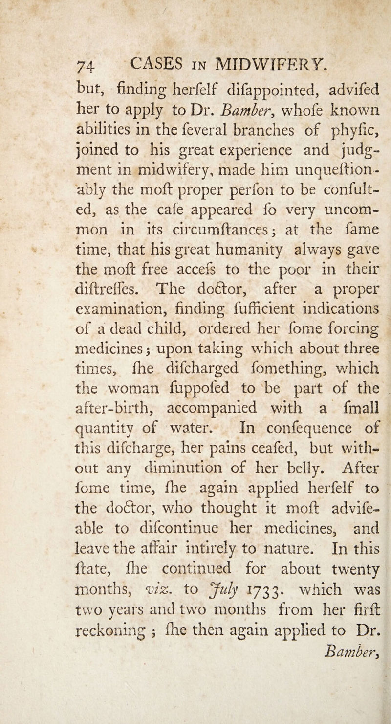 but, finding herfelf difappointed, advifed her to apply to Dr. Bamber, whofe known abilities in the feveral branches of phyfic, joined to his great experience and judg¬ ment in midwifery, made him unqueftion - ably the raoft proper perfon to be confut¬ ed, as the cafe appeared fo very uncom¬ mon in its circumftances; at the fame time, that his great humanity always gave the moft free accefs to the poor in their diftreffes. The dodfor, after a proper examination, finding fufficient indications of a dead child, ordered her fome forcing medicines; upon taking which about three times, Ihe dilcharged fomething, which the woman fuppofed to be part of the after-birth, accompanied with a fmall quantity of water. In confequence of this difcharge, her pains ceafed, but with¬ out any diminution of her belly. After lome time, fhe again applied herfelf to the doctor, who thought it moft advife- able to difcontinue her medicines, and leave the affair intirely to nature. In this ftate, file continued for about twenty months, viz. to July 1733. which was two years and two months from her fir ft reckoning 5 file then again applied to Dr. Bamber,