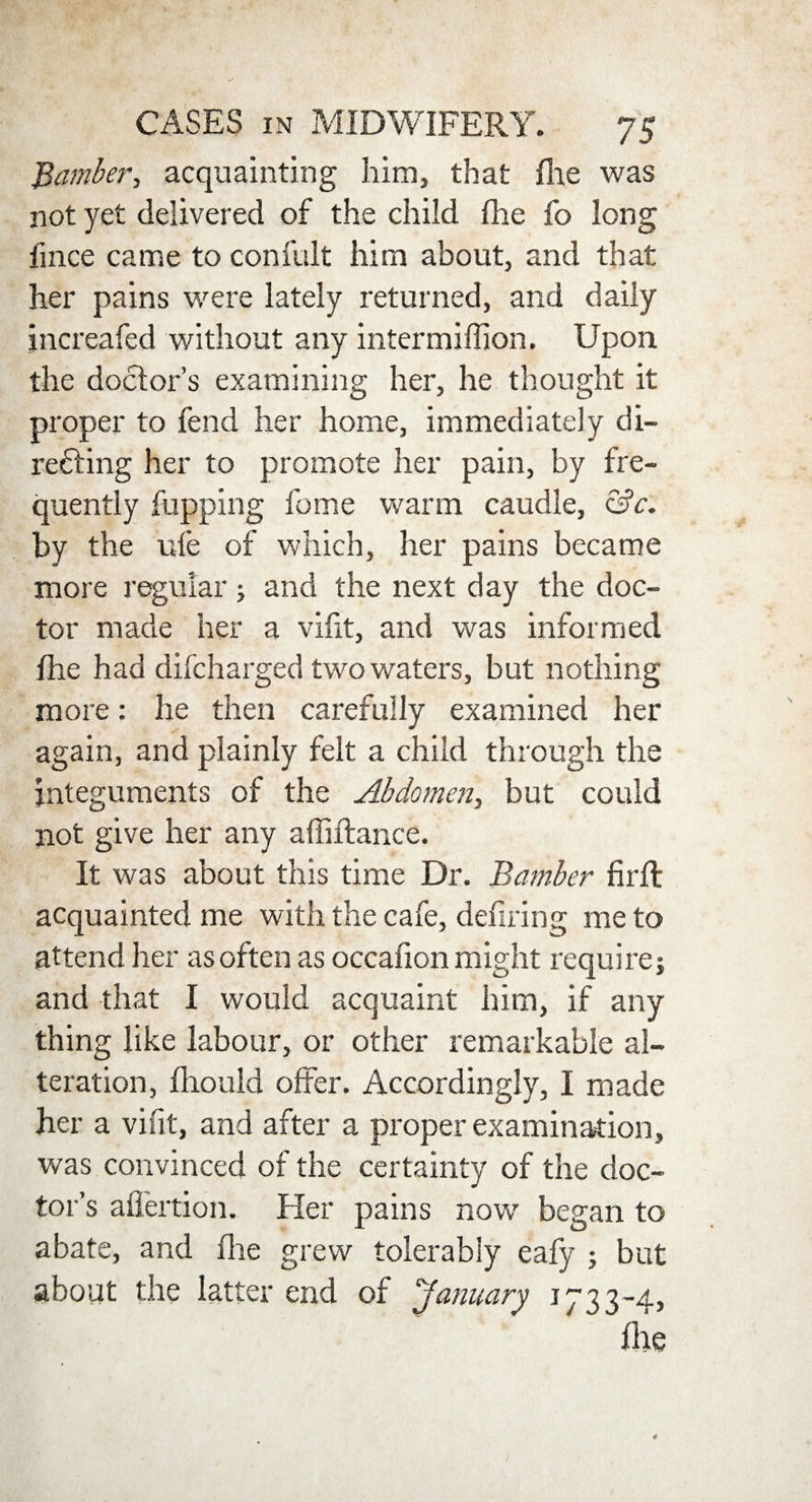 Bamber, acquainting him, that fhe was not yet delivered of the child fhe fo long fince came to confult him about, and that her pains were lately returned, and daily jncreafed without any intermiffion. Upon the doctor’s examining her, he thought it proper to fend her home, immediately di- refting her to promote her pain, by fre¬ quently happing feme warm caudle, &c. by the ufe of which, her pains became more regular ; and the next day the doc¬ tor made her a vlfit, and was informed fhe had difeharged two waters, but nothing more: he then carefully examined her again, and plainly felt a child through the integuments of the Abdomen, but could not give her any affifiance. It was about this time Dr. Bamber firfl acquainted me with the cafe, defiling me to attend her as often as occafion might require; and that I would acquaint him, if any thing like labour, or other remarkable al¬ teration, fhould offer. Accordingly, I made her a vifit, and after a proper examination, was convinced of the certainty of the doc¬ tor’s aflertion. Her pains now began to abate, and fhe grew tolerably eafy ; but about the latter end of January 1733-4, Ate