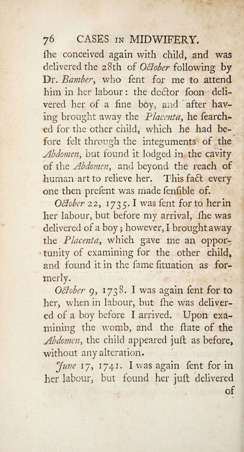 Hie conceived again with child, and was delivered the 28th of October following by Dr. Bamber, who fent for me to attend him in her labour: the doctor foon deli¬ vered her of a fine boy, and after hav¬ ing brought away the Placenta, he fearch- ed for the other child, which he had be- fore felt through the integuments of the Abdomen, but found it lodged in the cavity of the Abdomen, and beyond the reach of human art to relieve her. This fadfc every one then prefent was made fenfible of. October 22, 1735.1 was fent for to her in her labour, but before my arrival, ihe was delivered of a boy; however, I brought away the Placenta, which gave me an oppor¬ tunity of examining for the other child, and found it in the fame fituation as for- merly. Oblober 9, 1738. I was again fent for to her, when in labour, but fhe was deliver¬ ed of a boy before I arrived. Upon exa¬ mining the womb, and the ftate of the Abdomen, the child appeared juft as before, without any alteration. June 17, 1741 - I was again fent for in her labour, but found her juft delivered of