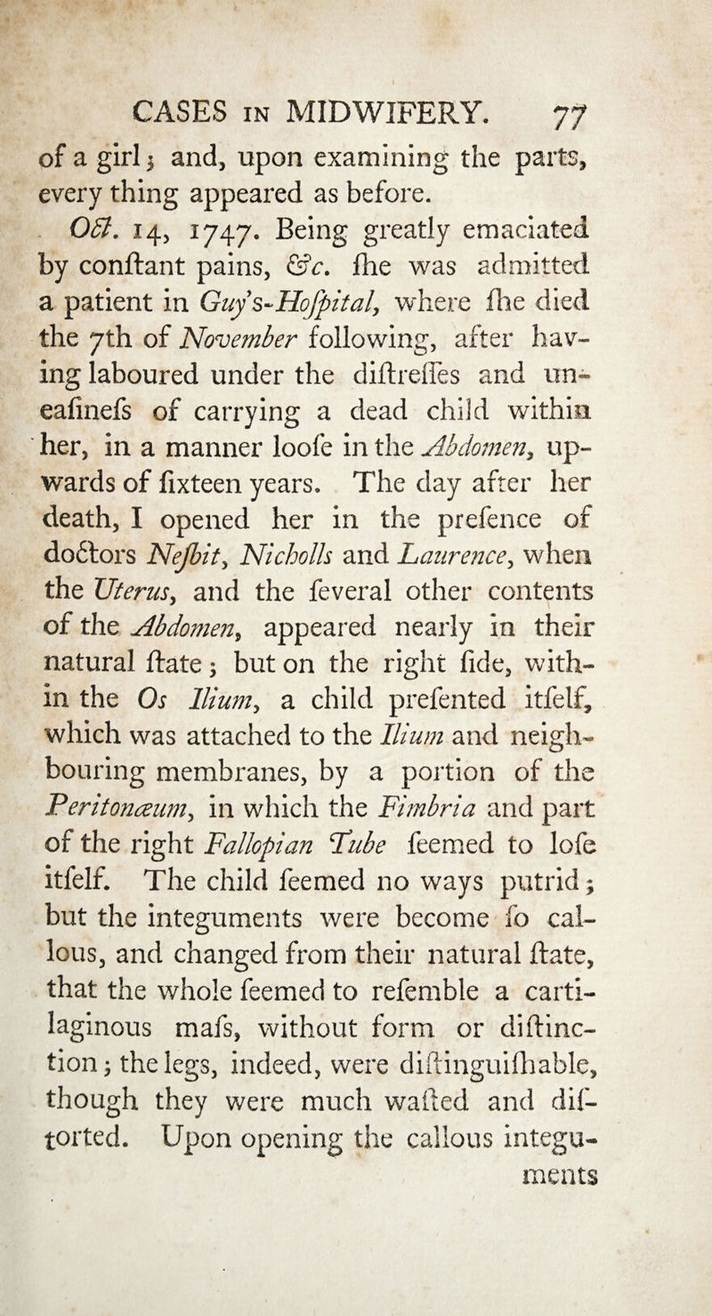 of a girl $ and, upon examining the parts, every thing appeared as before. 061. 14, 1747. Being greatly emaciated by condant pains, &c. fhe was admitted a patient in Guy s-Hofpital, where fhe died the 7th of November following, after hav¬ ing laboured under the didrefles and un- eafinefs of carrying a dead child within her, in a manner loofe in the Abdomen, up¬ wards of fixteen years. The day after her death, I opened her in the prefence of do6tors Nejbit, Nicholh and Laurence, when the Uterus, and the feveral other contents of the Abdomen, appeared nearly in their natural date; but on the right fide, with¬ in the Os Ilium, a child prefented itfelf, which was attached to the Ilium and neigh¬ bouring membranes, by a portion of the Feritonceum, in which the Fimbria and part of the right Fallopian Lube feemed to lofe itfelf. The child feemed no ways putrid; but the integuments were become fo cal¬ lous, and changed from their natural date, that the whole feemed to referable a carti¬ laginous mafs, without form or didinc- tionj the legs, indeed, were diftinguifhable, though they were much wafted and dis¬ torted. Upon opening the callous integu¬ ments