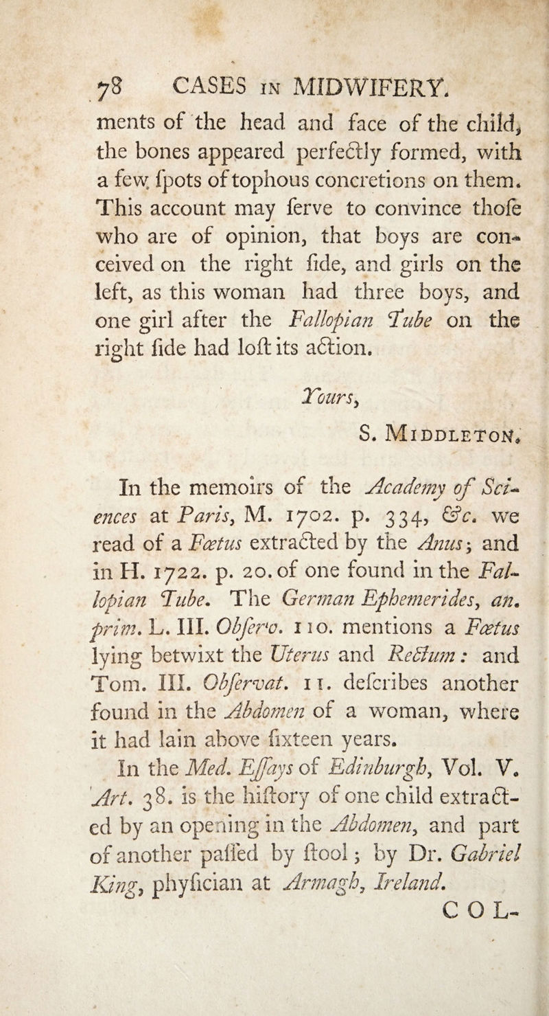 ments of the head and face of the child, the bones appeared perfectly formed, with a few, fpots oftophous concretions on them. This account may ferve to convince thole who are of opinion, that boys are con¬ ceived on the right fide, and girls on the left, as this woman had three boys, and one girl after the Fallopian Fube on the right fide had loft its action. Tours, S. Middleton. In the memoirs of the Academy of Sad ences at Paris, M. 1702. p. 334, &c. we read of a Foetus extracted by the Anus; and in H. 1722. p. 20. of one found in the Fal¬ lopian Fube. The German Ephemerides, an. prim. L. III. Obfer'o. 110. mentions a Foetus lying betwixt the Uterus and Re Bum: and Tom. III. Qbfervat. 11. defcribes another found in the Abdomen of a woman, where it had lain above fixteen years. In the Med. EJfays of Edinburgh, Vol. V. Art. 38. is the hiftory of one child extract¬ ed by an opening in the Abdomen, and part of another palled by ftool; by Dr. Gabriel Kin?, phyfician at Armagh, Ireland. COL-