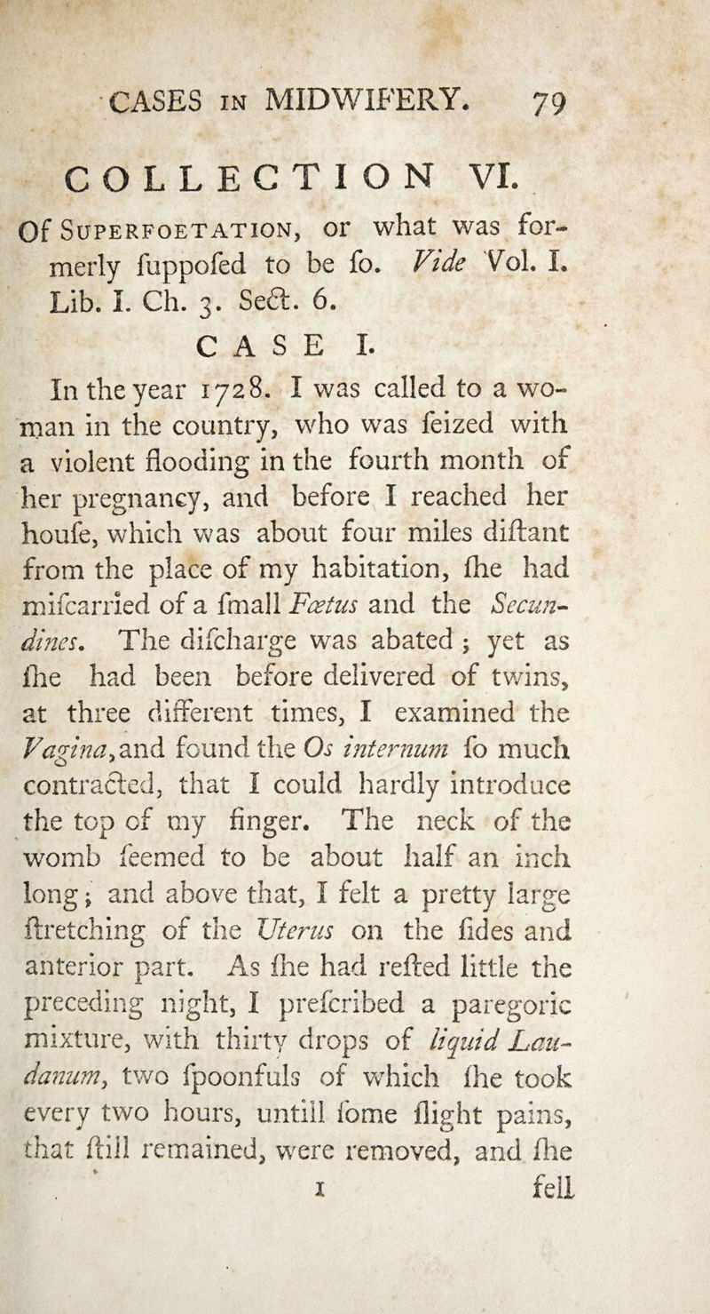 COLLECTION VI. Of Superfoetation, or what was for¬ merly fuppofed to be fo. Vide Vol. I. Lib. I. Ch. 3. Sedl. 6. CASE I. In the year 1728. I was called to a wo¬ man in the country, who was feized with a violent flooding in the fourth month of her pregnancy, and before I reached her houfe, which was about four miles diftant from the place of my habitation, (he had mifcarried of a fmall Foetus and the Secun- dines. The discharge was abated ; yet as flie had been before delivered of twins, at three different times, I examined the Vagina,and found the Os internum fo much contracted, that I could hardly introduce the top of my finger. The neck of the womb feemed to be about half an inch long; and above that, I felt a pretty large ftretching of the Uterus on the fides and anterior part. As file had refted little the preceding night, I prefcribed a paregoric mixture, with thirty drops of liquid Lau¬ danum, two fpoonfuls of which fhe took every two hours, untill fome flight pains, that ftiil remained, were removed, and flie . ’ 1 fell