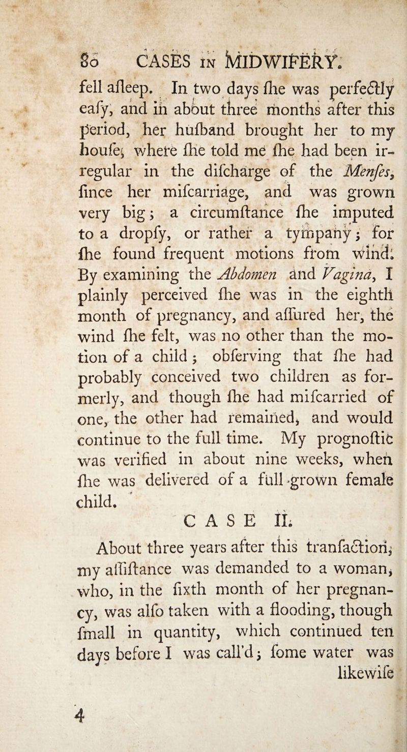 fell afleep. In two days file was perfectly eafy, and in about three months after this period, her hufband brought her to my houfe, where the told me fhe had been ir- regular in the difcharge of the Menfes, fince her mifcarriage, and was grown very big; a circumftance fhe imputed to a dropfy, or rather a tympany j for (he found frequent motions from wind; By examining the Abdomen and Vagina, I plainly perceived fhe was in the eighth month of pregnancy, and allured her, the wind fhe felt, was no other than the mo¬ tion of a child ; obferving that fhe had probably conceived two children as for¬ merly, and though fhe had mifcarried of one, the other had remained, and would continue to the full time. My prognoftib was verified in about nine weeks, when flie was delivered of a full -grown female child. CASE II. About three years after this tranfactiorij my affiftance was demanded to a woman, who, in the fixth month of her pregnan¬ cy, was alfo taken with a flooding, though fmall in quantity, which continued ten days before I was call’d j fome water was likewife