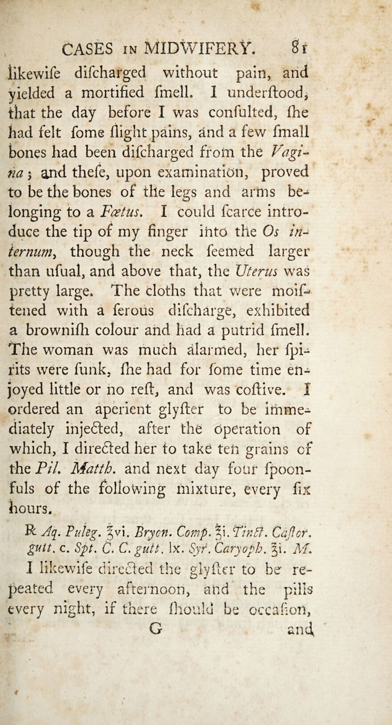 likewife difcharged without pain, and yielded a mortified fmell. I underftoodj that the day before I was confulted, fhe had felt fome flight pains, and a few fmall bones had been difcharged from the Vagi¬ na j and thefe, upon examination, proved to be the bones of the legs and arms be- longing to a Foetus. I could fcarce intro¬ duce the tip of my finger into the Os in- termini^ though the neck feeined larger than ufual, and above that, the Uterus was pretty large. The cloths that were moiR tened with a ferous difcharge, exhibited a brownifli colour and had a putrid fmell. The woman was much alarmed, her fpi- rits were funk, file had for fome time en¬ joyed little or no reft, and was coftive. X ordered an aperient glyfter to be imme¬ diately injected, after the operation of which, I directed her to take ten grains of the Pil. Matth. and next day four fpoon- fuls of the following mixture, every fix hours. t -• is R Aq. Puleg. %v\. Bryen. Cor,if. ?i. Tint?. Coffer. gult. c. 8ft. C. C. gutt. lx. Syr. Caryoph. C\. M. I likewife directed the glyfter to be re¬ peated every afternoon, and the pills every night, if there ftioulu be occakon, G and