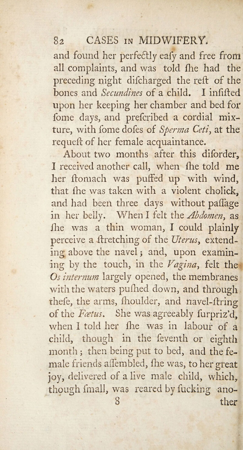 and found her perfectly eafy and free from all complaints, and was told lire had the preceding night difcharged the reft of the bones and Secundines of a child. I inlifted upon her keeping her chamber and bed for fome days, and prefcribed a cordial mix¬ ture, with fome dofes of Sperma Ceti, at the requeft of her female acquaintance. About two months after this diforder, I received another call, when ftie told me her ftomach was puffed up with wind, that fhe was taken with a violent cholick, and had been three days without paffage in her belly. When I felt the Abdomen, as fhe was a thin woman, I could plainly perceive a ftretching of the Uterus, extend¬ ing above the navel; and, upon examin¬ ing by the touch, in the Vagina, felt the Os internum largely opened, the membranes with the waters puftied down, and through thefe, the arms, fhoulder, and navel-ftring of the Foetus. She was agreeably furpriz’d, when 1 told her fhe was in labour of a child, though in the feventh or eighth month ; then being put to bed, and the fe¬ male friends a Hem bled, fhe was, to her great joy, delivered of a live male child, which, though fmall, was reared by fucking ano- 8 ther