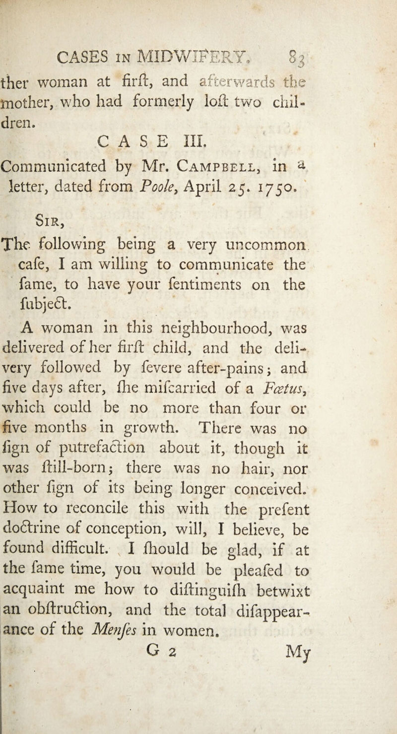 ther woman at firft, and afterwards the mother, who had formerly loll two chil¬ dren. CASE III. Communicated by Mr. Campbell, in a letter, dated from Poole, April 25. 1750. Sir, The following being a very uncommon cafe, I am willing to communicate the fame, to have your fentiments on the fubjedt. A woman in this neighbourhood, was delivered of her firft child, and the deli¬ very followed by fevere after-pains; and five days after, fhe mifcarried of a Foetus, which could be no more than four or five months in growth. There was no lign of putrefaction about it, though it was Hill-born; there was no hair, nor other fign of its being longer conceived. How to reconcile this with the prefent dodtrine of conception, will, I believe, be found difficult. , I fhould be glad, if at the fame time, you would be pleafed to acquaint me how to diftinguifh betwixt an obftrudlion, and the total difappear- ance of the Menfes in women. G 2 My