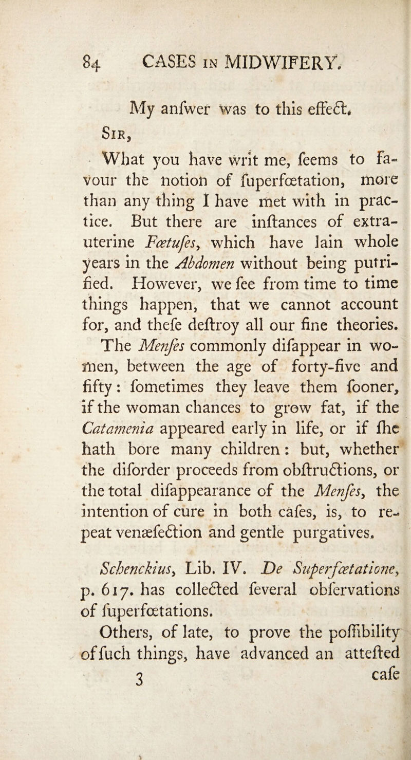 My anfwer was to this effedt. Sir, What you have writ me, feems to Fa¬ vour the notion of fuperfcetation, more than any thing I have met with in prac¬ tice. But there are inftances of extra- uterine Fcetufes, which have lain whole years in the Abdomen without being putri- fied. However, we fee from time to time things happen, that we cannot account for, and thefe deftroy all our fine theories. The Menfes commonly difappear in wo¬ men, between the age of forty-five and fifty: fometimes they leave them fooner, if the woman chances to grow fat, if the Catamenia appeared early in life, or if Ihe hath bore many children: but, whether the diforder proceeds from obftructions, or the total difappearance of the Menfes, the intention of cure in both cafes, is, to re¬ peat venaefedtion and gentle purgatives. SchenckiuSy Lib. IV. De Superfcetatione, p. 617. has collected feveral obfervations of fuperfcetations. Others, of late, to prove the pofiibility offuch things, have advanced an attefted 1 cafe