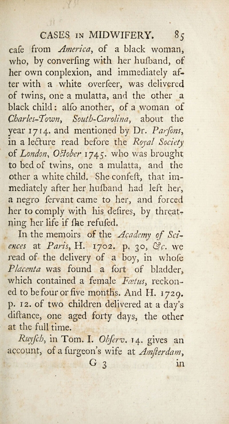 cafe from America, of a black woman, who, by converfing with her hufoand, of her own conplexion, and immediately af¬ ter with a white overfeer, was delivered of twins, one a mulatta, and the other a black child: alfo another, of a woman of Charles-Fawn, South-Carolina, about the year 1714. and mentioned by Dr. Parfons, in a lecture read before the Royal Society of London, OSiober 1745. who was brought to bed of twins, one a mulatta, and the other a white child. She confeft, that im¬ mediately after her hufband had left her, a negro fervant came to her, and forced her to comply with his defires, by threat- rung her life if fhe refufed. In the memoirs of the Academy of Sci¬ ences at Paris, H. 1702. p. 30, ©V. we read of the delivery of a boy, in whofe Placenta was found a fort of bladder, which contained a female Foetus, reckon¬ ed to be four or five months. And H. 1729. p. 12. of two children delivered at a day’s diftance, one aged forty days, the other at the full time. Ruyfcb, in Tom. I. Obferv. 14. gives an account, of a furgeon’s wife at Amjlerdam, G 3 in