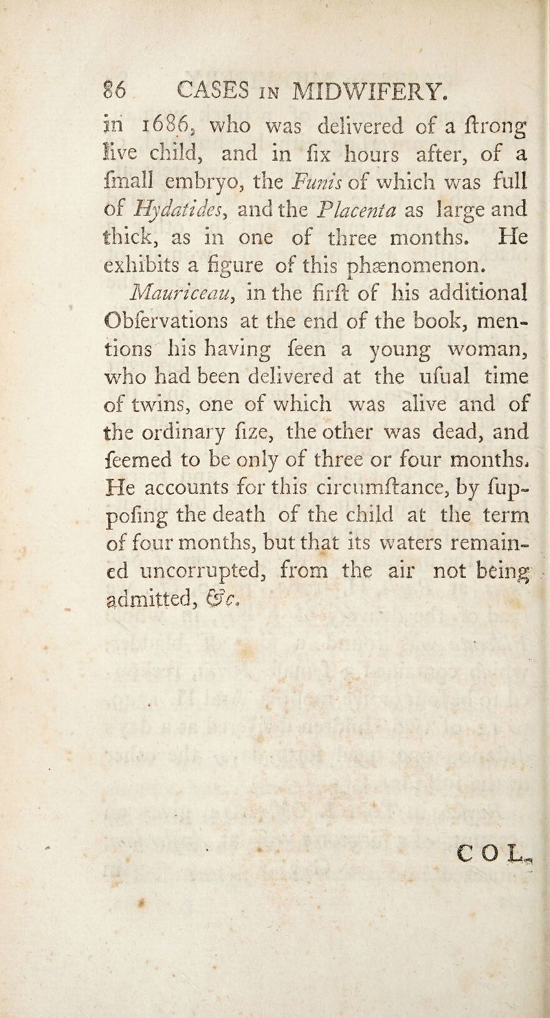 in 1686, who was delivered of a ftrong live child, and in fix hours after, of a fmall embryo, the Funis of which was full of Hydatides, and the Placenta as large and thick, as in one of three months. He exhibits a figure of this phenomenon. Mauriceau, in the firfi: of his additional Obfervations at the end of the hook, men¬ tions his having feen a young woman, who had been delivered at the ufual time of twins, one of which was alive and of the ordinary fize, the other was dead, and feerned to be only of three or four months. He accounts for this circumftance, by fup- pofing the death of the child at tire term of four months, but that its waters remain¬ ed uncorrupted, from the air not being admitted, &c.