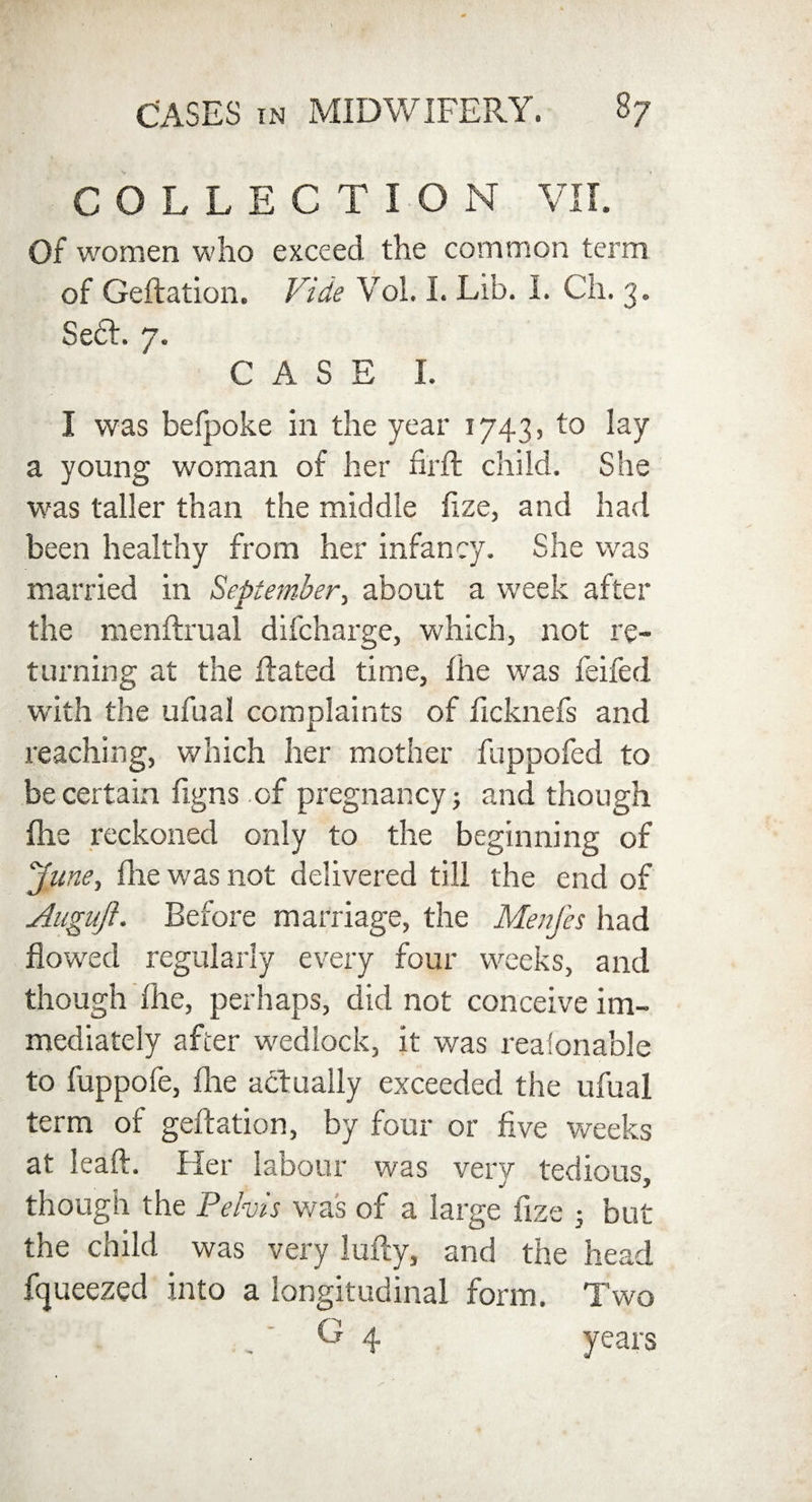 COLLECTION VII. Of women who exceed the common term of Geftation. Vide Vol. I. Lib. 1. Ch. 3. Se6L 7. CASE I. I was befpoke in the year 1743, to lay a young woman of her firft child. She was taller than the middle fize, and had been healthy from her infancy. She was married in September, about a week after the menftrual difcharge, which, not re¬ turning at the Rated time, the was feifed with the ufual complaints of ficknefs and reaching, which her mother fuppofed to be certain figns of pregnancy 5 and though Hie reckoned only to the beginning of June, fine was not delivered till the end of Augujl. Before marriage, the Menfes had flowed regularly every four weeks, and though (he, perhaps, did not conceive im¬ mediately after wedlock, it was reaionable to fuppofe, flie actually exceeded the ufual term of geftation, by four or five weeks at leaft. Her labour was very tedious, though the Pelvis wa's of a large fize 5 but the child was very lufty, and the head fijueezed into a longitudinal form. Two C 4 years