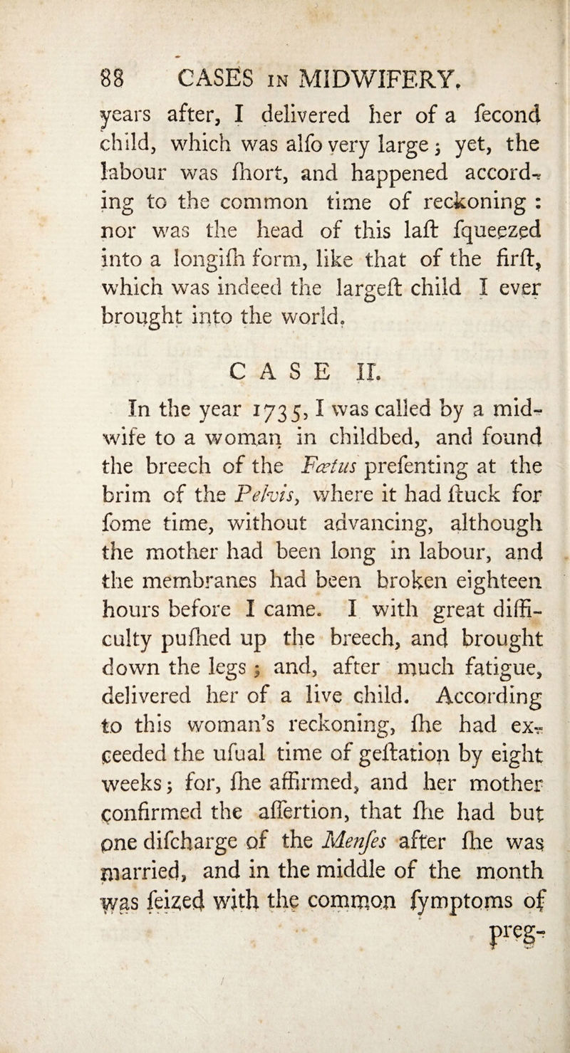years after, I delivered her of a fecond child, which was alfo very large j yet, the labour was ihort, and happened accords ing to the common time of reckoning : nor was the head of this laft fqueezed into a Iongilh form, like that of the firft, which was indeed the larged; child I ever brought into the world. CASE II. In the year 1735,1 was called by a mid¬ wife to a woman in childbed, and found the breech of the Fed ns prefenting at the brim of the Pelvis, where it had Ruck for fome time, without advancing, although the mother had been long in labour, and the membranes had been broken eighteen hours before I came. I with great diffi¬ culty pufiled up the breech, and brought down the legs; and, after much fatigue, delivered her of a live child. According to this woman’s reckoning, (he had ex-r eeeded the ufual time of geflation by eight weeks; for, fire affirmed, and her mother confirmed the affertion, that fhe had but one difeharge of the Menfes after fhe was married, and in the middle of the month j iyas fei^ed with the common fymptoms of Preg”