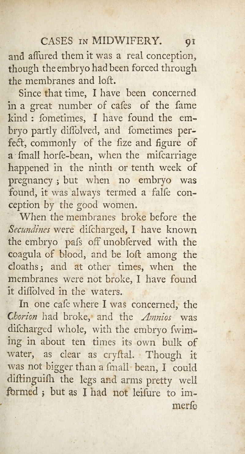 and allured them it was a real conception, though the embryo had been forced through the membranes and loft. Since that time, I have been concerned in a great number of cafes of the fame kind : fometimes, I have found the em¬ bryo partly diffolved, and fometimes per¬ fect, commonly of the fize and figure of a fmall horfe-bean, when the mifcarriage happened in the ninth or tenth week of pregnancy ; but when no embryo was found, it was always termed a falfe con¬ ception by the good women. When the membranes broke before the Secimdines were difcharged, I have known the embryo pafs off unobferved with the coagula of blood, and be loft among the cloaths; and at other times, when the membranes were not broke, I have found it diffolved in the waters. In one cafe where I was concerned, the Chorion had broke, and the Amnios was difcharged whole, with the embryo fwim- ing in about ten times its own bulk of water, as clear as cryftal. Though it was not bigger than a fmall bean, I could diftinguifh the legs and arms pretty well fbrmed } but as I had not leifure to im- merfe