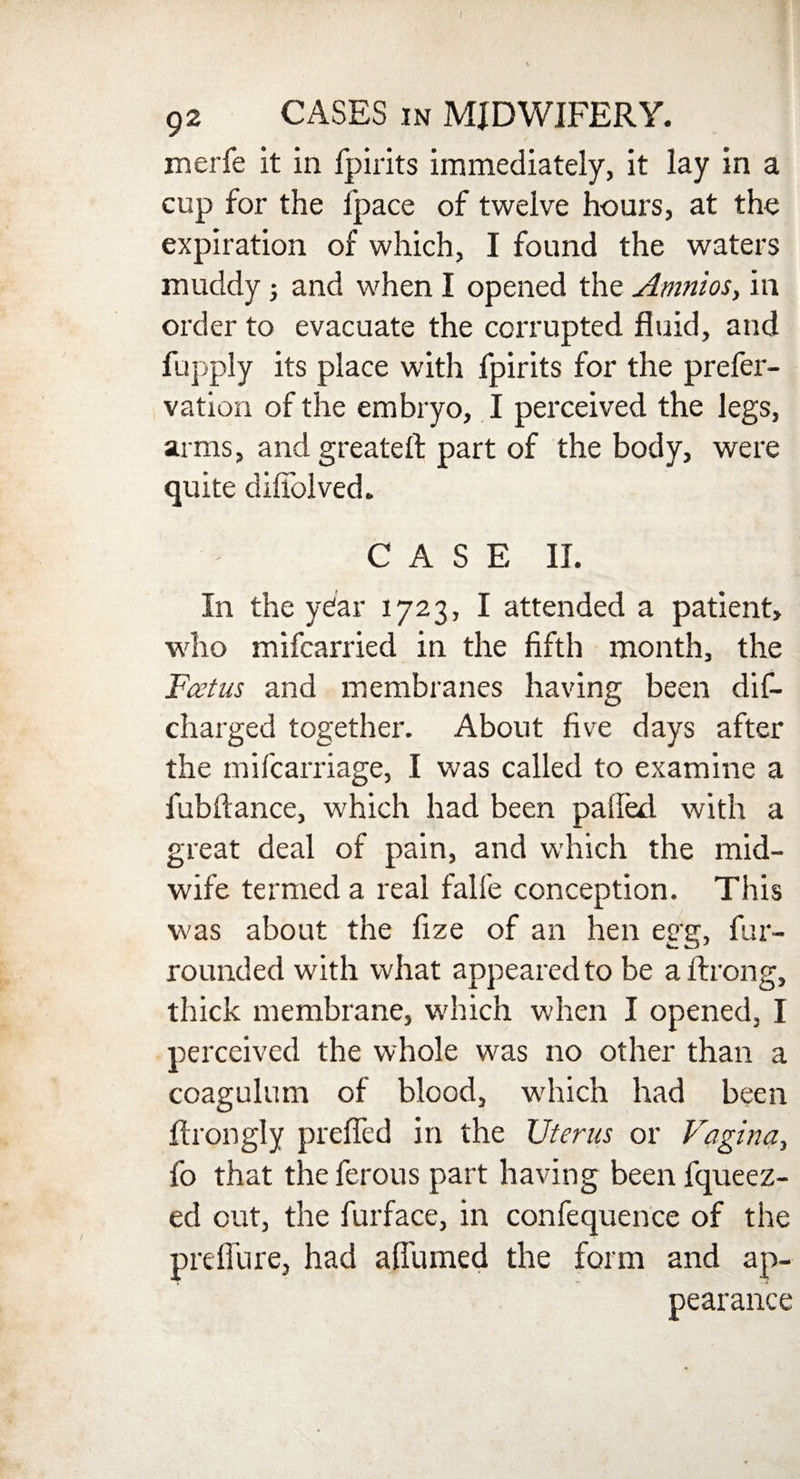 92 CASES in MIDWIFERY. merfe it in fpirits immediately, it lay in a cup for the fpace of twelve hours, at the expiration of which, I found the waters muddy ; and when I opened the Amnios, in order to evacuate the corrupted fluid, and fupply its place with fpirits for the prefer- vation of the embryo, I perceived the legs, arms, and greateft part of the body, were quite diffolved. C A S E II. In the year 1723, I attended a patient, who mifcarried in the fifth month, the Foetus and membranes having been dis¬ charged together. About five days after the mifcarriage, I was called to examine a fubftance, which had been pafled with a great deal of pain, and which the mid¬ wife termed a real falfe conception. This was about the fize of an hen egg, fur- rounded with what appeared to be aftrong, thick membrane, which when I opened, I perceived the whole was no other than a coagulum of blood, winch had been ftrongly prefled in the Uterus or Vagina, fo that the ferous part having been fqueez- ed out, the furface, in confequence of the preflure, had afliimed the form and ap¬ pearance