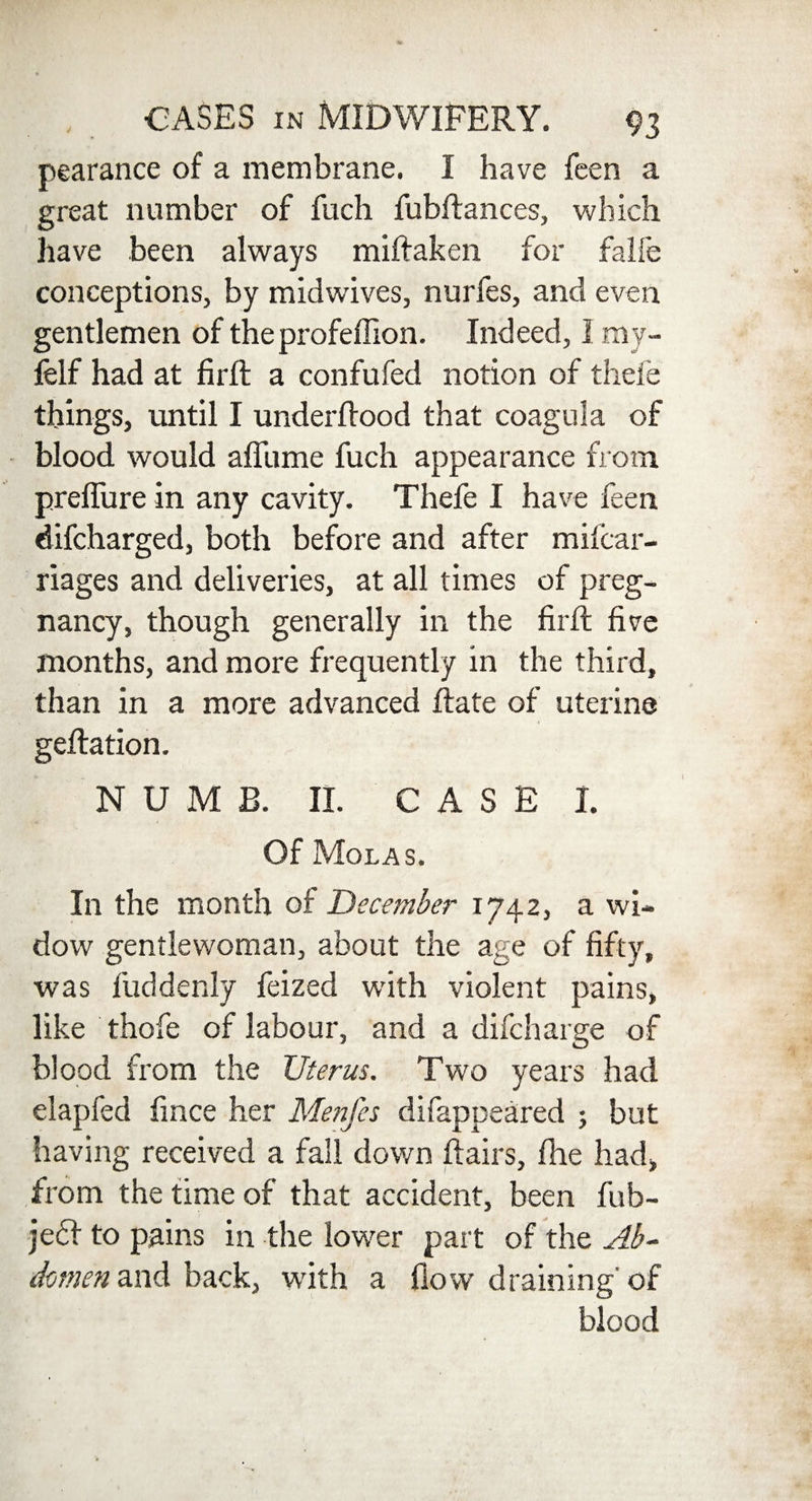pearance of a membrane. I have feen a great number of fuch fubftances, which have been always miftaken for falfe conceptions, by midwives, nurfes, and even gentlemen of theprofeffion. Indeed, I my- felf had at firft a confufed notion of theie things, until I underflood that coagula of blood would afliime fuch appearance from preflure in any cavity. Thefe I have feen difcharged, both before and after mifcar- riages and deliveries, at all times of preg¬ nancy, though generally in the firft five months, and more frequently in the third, than in a more advanced flate of uterine geflation. NUMB. II. CASED Of Mol as. In the month of December 1742, a wi¬ dow gentlewoman, about the age of fifty, was fuddenly feized wdth violent pains, like thofe of labour, and a difcharge of blood from the Uterus. Two years had elapfed fince her Menfes difappeared j but having received a fall down flairs, fhe had, from the time of that accident, been fub- je<51 to pains in the lower part of the Ab¬ domen and back, with a flow draining of blood
